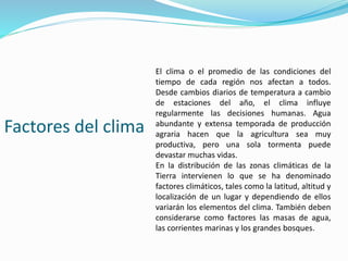 Factores del clima
El clima o el promedio de las condiciones del
tiempo de cada región nos afectan a todos.
Desde cambios diarios de temperatura a cambio
de estaciones del año, el clima influye
regularmente las decisiones humanas. Agua
abundante y extensa temporada de producción
agraria hacen que la agricultura sea muy
productiva, pero una sola tormenta puede
devastar muchas vidas.
En la distribución de las zonas climáticas de la
Tierra intervienen lo que se ha denominado
factores climáticos, tales como la latitud, altitud y
localización de un lugar y dependiendo de ellos
variarán los elementos del clima. También deben
considerarse como factores las masas de agua,
las corrientes marinas y los grandes bosques.
 
