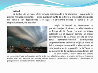 Latitud
La latitud de un lugar determinado corresponde a la distancia —expresada en
grados, minutos o segundos— entre cualquier punto de la tierra y el ecuador. Ella puede
ser norte o sur, dependiendo si el lugar se encuentra situado al norte o al sur,
respectivamente, del ecuador.
Según la latitud, se determinan las
grandes franjas climáticas; en ello interviene
la forma de la Tierra, ya que su mayor
extensión en el ecuador permite un mayor
calentamiento de las masas de aire en estas
zonas permanentemente; disminuyendo
progresivamente desde los Trópicos hacia los
Polos, que quedan sometidos a las variaciones
estacionales según la posición de la Tierra en
su movimiento de traslación alrededor del Sol.
En otras palabras, a menor latitud, más cercano
se encuentra el lugar del ecuador; por lo tanto, más altas temperaturas promedios se tienen. Es decir, a
medida que nos alejamos del ecuador existen menores temperaturas promedio y disminuyen las
precipitaciones promedio en forma de chubasco.
 