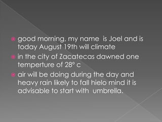  good morning, my name is Joel and is
today August 19th will climate
 in the city of Zacatecas dawned one
temperture of 28º c
 air will be doing during the day and
heavy rain likely to fall hielo mind it is
advisable to start with umbrella.
 