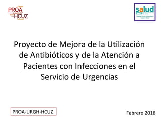 Febrero 2016
Proyecto de Mejora de la Utilización
de Antibióticos y de la Atención a
Pacientes con Infecciones en el
Servicio de Urgencias
PROA-URGH-HCUZ
 