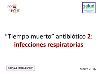 “Tiempo muerto” antibiótico 2:
infecciones respiratorias
Marzo 2016PROA-URGH-HCUZ
 