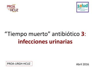 “Tiempo muerto” antibiótico 3:
infecciones urinarias
Abril 2016PROA-URGH-HCUZ
 