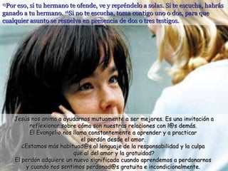 15 Por eso, si tu hermano te ofende, ve y repréndelo a solas. Si te escucha, habrás ganado a tu hermano.  16 Si no te escucha, toma contigo uno o dos, para que cualquier asunto se resuelva en presencia de dos o tres testigos.  Jesús nos anima a ayudarnos mutuamente a ser mejores. Es una invitación a reflexionar sobre cómo son nuestras relaciones con l@s demás.  El Evangelio nos llama constantemente a aprender y a practicar  el perdón desde el amor.  ¿Estamos más habituad@s al lenguaje de la responsabilidad y la culpa  que al del amor y la gratuidad? El perdón adquiere un nuevo significado cuando aprendemos a perdonarnos  y cuando nos sentimos perdonad@s gratuita e incondicionalmente.  