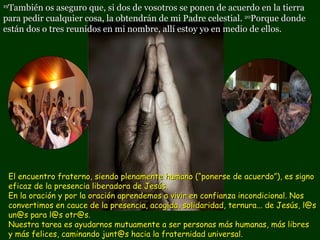 19 También os aseguro que, si dos de vosotros se ponen de acuerdo en la tierra para pedir cualquier cosa, la obtendrán de mi Padre celestial.  20 Porque donde están dos o tres reunidos en mi nombre, allí estoy yo en medio de ellos. El encuentro fraterno, siendo plenamente humano (“ponerse de acuerdo”), es signo eficaz de la presencia liberadora de Jesús.  En la oración y por la oración aprendemos a vivir en confianza incondicional. Nos convertimos en cauce de la presencia, acogida, solidaridad, ternura... de Jesús, l@s un@s para l@s otr@s.  Nuestra tarea es ayudarnos mutuamente a ser personas más humanas, más libres  y más felices, caminando junt@s hacia la fraternidad universal.  