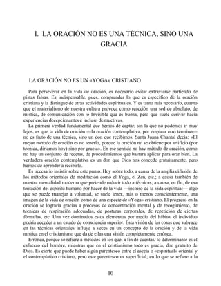 I. LA ORACIÓN NO ES UNA TÉCNICA, SINO UNA
GRACIA
LA ORACIÓN NO ES UN «YOGA» CRISTIANO
Para perseverar en la vida de oración, es necesario evitar extraviarse partiendo de
pistas falsas. Es indispensable, pues, comprender lo que es específico de la oración
cristiana y la distingue de otras actividades espirituales. Y es tanto más necesario, cuanto
que el materialismo de nuestra cultura provoca como reacción una sed de absoluto, de
mística, de comunicación con lo Invisible que es buena, pero que suele derivar hacia
experiencias decepcionantes e incluso destructivas.
La primera verdad fundamental que hemos de captar, sin la que no podemos ir muy
lejos, es que la vida de oración —la oración contemplativa, por emplear otro término—
no es fruto de una técnica, sino un don que recibimos. Santa Juana Chantal decía: «El
mejor método de oración es no tenerlo, porque la oración no se obtiene por artificio (por
técnica, diríamos hoy) sino por gracia». En ese sentido no hay método de oración, como
no hay un conjunto de recetas, de procedimientos que bastara aplicar para orar bien. La
verdadera oración contemplativa es un don que Dios nos concede gratuitamente, pero
hemos de aprender a recibirlo.
Es necesario insistir sobre este punto. Hoy sobre todo, a causa de la amplia difusión de
los métodos orientales de meditación como el Yoga, el Zen, etc.; a causa también de
nuestra mentalidad moderna que pretende reducir todo a técnicas; a causa, en fin, de esa
tentación del espíritu humano por hacer de la vida —incluso de la vida espiritual— algo
que se puede manejar a voluntad, se suele tener, más o menos conscientemente, una
imagen de la vida de oración como de una especie de «Yoga» cristiano. El progreso en la
oración se lograría gracias a procesos de concentración mental y de recogimiento, de
técnicas de respiración adecuadas, de posturas corporales, de repetición de ciertas
fórmulas, etc. Una vez dominados estos elementos por medio del hábito, el individuo
podría acceder a un estado de consciencia superior. Esta visión de las cosas que subyace
en las técnicas orientales influye a veces en un concepto de la oración y de la vida
mística en el cristianismo que da de ellas una visión completamente errónea.
Errónea, porque se refiere a métodos en los que, a fin de cuentas, lo determinante es el
esfuerzo del hombre, mientras que en el cristianismo todo es gracia, don gratuito de
Dios. Es cierto que puede haber algún parentesco entre el asceta o «espiritual» oriental y
el contemplativo cristiano, pero este parentesco es superficial; en lo que se refiere a la
10
 