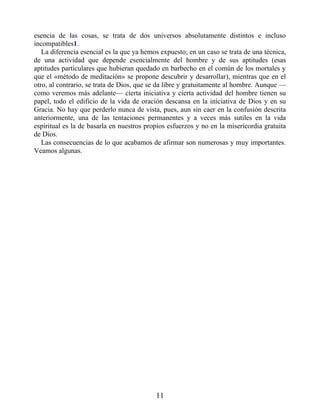 esencia de las cosas, se trata de dos universos absolutamente distintos e incluso
incompatibles1.
La diferencia esencial es la que ya hemos expuesto; en un caso se trata de una técnica,
de una actividad que depende esencialmente del hombre y de sus aptitudes (esas
aptitudes particulares que hubieran quedado en barbecho en el común de los mortales y
que el «método de meditación» se propone descubrir y desarrollar), mientras que en el
otro, al contrario, se trata de Dios, que se da libre y gratuitamente al hombre. Aunque —
como veremos más adelante— cierta iniciativa y cierta actividad del hombre tienen su
papel, todo el edificio de la vida de oración descansa en la iniciativa de Dios y en su
Gracia. No hay que perderlo nunca de vista, pues, aun sin caer en la confusión descrita
anteriormente, una de las tentaciones permanentes y a veces más sutiles en la vida
espiritual es la de basarla en nuestros propios esfuerzos y no en la misericordia gratuita
de Dios.
Las consecuencias de lo que acabamos de afirmar son numerosas y muy importantes.
Veamos algunas.
11
 