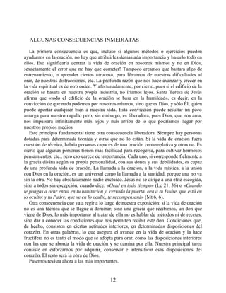 ALGUNAS CONSECUENCIAS INMEDIATAS
La primera consecuencia es que, incluso si algunos métodos o ejercicios pueden
ayudarnos en la oración, no hay que atribuirles demasiada importancia y basarlo todo en
ellos. Eso significaría centrar la vida de oración en nosotros mismos y no en Dios,
¡exactamente el error que no hay que cometer! Tampoco creamos que bastará algo de
entrenamiento, o aprender ciertos «trucos», para librarnos de nuestras dificultades al
orar, de nuestras distracciones, etc. La profunda razón que nos hace avanzar y crecer en
la vida espiritual es de otro orden. Y afortunadamente, por cierto, pues si el edificio de la
oración se basara en nuestra propia industria, no iríamos lejos. Santa Teresa de Jesús
afirma que «todo el edificio de la oración se basa en la humildad», es decir, en la
convicción de que nada podemos por nosotros mismos, sino que es Dios, y sólo Él, quien
puede aportar cualquier bien a nuestra vida. Esta convicción puede resultar un poco
amarga para nuestro orgullo pero, sin embargo, es liberadora, pues Dios, que nos ama,
nos impulsará infinitamente más lejos y más arriba de lo que podríamos llegar por
nuestros propios medios.
Este principio fundamental tiene otra consecuencia liberadora. Siempre hay personas
dotadas para determinada técnica y otras que no lo están. Si la vida de oración fuera
cuestión de técnica, habría personas capaces de una oración contemplativa y otras no. Es
cierto que algunas personas tienen más facilidad para recogerse, para cultivar hermosos
pensamientos, etc., pero eso carece de importancia. Cada uno, si corresponde fielmente a
la gracia divina según su propia personalidad, con sus dones y sus debilidades, es capaz
de una profunda vida de oración. La llamada a la oración, a la vida mística, a la unión
con Dios en la oración, es tan universal como la llamada a la santidad, porque una no va
sin la otra. No hay absolutamente nadie excluido. Jesús no se dirige a una elite escogida,
sino a todos sin excepción, cuando dice: «Orad en todo tiempo» (Lc 21, 36) o «Cuando
te pongas a orar entra en tu habitación y, cerrada la puerta, ora a tu Padre, que está en
lo oculto; y tu Padre, que ve en lo oculto, te recompensará» (Mt 6, 6).
Otra consecuencia que va a regir a lo largo de nuestra exposición: si la vida de oración
no es una técnica que se llegue a dominar, sino una gracia que recibimos, un don que
viene de Dios, lo más importante al tratar de ella no es hablar de métodos ni de recetas,
sino dar a conocer las condiciones que nos permiten recibir este don. Condiciones que,
de hecho, consisten en ciertas actitudes interiores, en determinadas disposiciones del
corazón. En otras palabras, lo que asegura el avance en la vida de oración y la hace
fructífera no es tanto el modo que se adopta para orar, como las disposiciones interiores
con las que se aborda la vida de oración y se camina por ella. Nuestra principal tarea
consiste en esforzarnos por adquirir, conservar e intensificar esas disposiciones del
corazón. El resto será la obra de Dios.
Pasemos revista ahora a las más importantes.
12
 