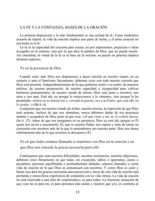 LA FE Y LA CONFIANZA, BASES DE LA ORACIÓN
La primera disposición y la más fundamental es una actitud de fe. Como tendremos
ocasión de repetir, la vida de oración implica una parte de lucha; y el arma esencial en
esa lucha es la fe.
La fe es la capacidad del creyente para actuar, no por impresiones, prejuicios o ideas
recogidas en el entorno, sino por lo que dice la palabra de Dios, que no puede mentir.
Así entendida, la virtud de la fe es la base de la oración: su puesta en práctica implica
distintos aspectos.
Fe en la presencia de Dios
Cuando solos ante Dios nos disponemos a hacer oración en nuestro cuarto, en un
oratorio o ante el Santísimo Sacramento, debemos creer con todo nuestro corazón que
Dios está presente. Independientemente de lo que podamos sentir o no sentir; de nuestros
méritos; de nuestra preparación; de nuestra capacidad o incapacidad para cultivar
hermosos pensamientos; de nuestro estado de ánimo, Dios está junto a nosotros, nos
mira y nos ama. Está ahí, no porque lo merezcamos o lo sintamos, sino porque lo ha
prometido: «Entra en tu habitación y, cerrada la puerta, ora a tu Padre, que está ahí, en
lo oculto...» (Mt 6, 6).
Cualquiera que sea nuestro estado de aridez, nuestra miseria, la impresión de que Dios
está ausente, incluso de que nos abandona, nunca debemos dudar de esa presencia
amante y acogedora de Dios junto al que reza. «Al que viene a mí, no lo echaré fuera»
(Jn 6, 37). Antes de que nos pongamos en su presencia, Dios ya está ahí, porque es Él
quien nos invita a encontrarle; Él, que es nuestro Padre, nos espera y trata de entrar en
comunión con nosotros más de lo que lo pretendemos por nuestra parte. Dios nos desea
infinitamente más de lo que nosotros le deseamos a Él.
Fe en que todos estamos llamados a reunirnos con Dios en la oración y en
que Dios nos concede la gracia necesaria para ello
Cualesquiera que sean nuestras dificultades, nuestras resistencias, nuestras objeciones,
debemos creer firmemente en que todos sin excepción, sabios o ignorantes, justos o
pecadores, personas equilibradas o profundamente dañadas, estamos llamados a cierta
vida de oración en la que Dios se comunicará con nosotros. Y como Dios es justo y
llama, nos dará las gracias necesarias para perseverar y hacer de esta vida de oración una
profunda y maravillosa experiencia de comunión con su vida íntima. La vida de oración
no está reservada a una elite de «espirituales»; es para todos. La frecuente sensación de
que «eso no es para mí, es para personas más santas y mejores que yo», es contraria al
13
 