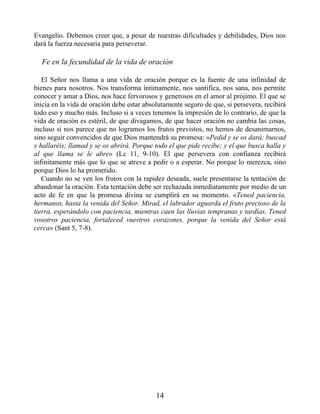 Evangelio. Debemos creer que, a pesar de nuestras dificultades y debilidades, Dios nos
dará la fuerza necesaria para perseverar.
Fe en la fecundidad de la vida de oración
El Señor nos llama a una vida de oración porque es la fuente de una infinidad de
bienes para nosotros. Nos transforma íntimamente, nos santifica, nos sana, nos permite
conocer y amar a Dios, nos hace fervorosos y generosos en el amor al prójimo. El que se
inicia en la vida de oración debe estar absolutamente seguro de que, si persevera, recibirá
todo eso y mucho más. Incluso si a veces tenemos la impresión de lo contrario, de que la
vida de oración es estéril, de que divagamos, de que hacer oración no cambia las cosas,
incluso si nos parece que no logramos los frutos previstos, no hemos de desanimarnos,
sino seguir convencidos de que Dios mantendrá su promesa: «Pedid y se os dará; buscad
y hallaréis; llamad y se os abrirá. Porque todo el que pide recibe; y el que busca halla y
al que llama se le abre» (Lc 11, 9-10). El que persevera con confianza recibirá
infinitamente más que lo que se atreve a pedir o a esperar. No porque lo merezca, sino
porque Dios lo ha prometido.
Cuando no se ven los frutos con la rapidez deseada, suele presentarse la tentación de
abandonar la oración. Esta tentación debe ser rechazada inmediatamente por medio de un
acto de fe en que la promesa divina se cumplirá en su momento. «Tened paciencia,
hermanos, hasta la venida del Señor. Mirad, el labrador aguarda el fruto precioso de la
tierra, esperándolo con paciencia, mientras caen las lluvias tempranas y tardías. Tened
vosotros paciencia, fortaleced vuestros corazones, porque la venida del Señor está
cerca» (Sant 5, 7-8).
14
 