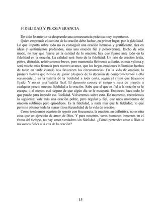 FIDELIDAD Y PERSEVERANCIA
De todo lo anterior se desprende una consecuencia práctica muy importante.
Quien emprende el camino de la oración debe luchar, en primer lugar, por la fidelidad.
Lo que importa sobre todo no es conseguir una oración hermosa y gratificante, rica en
ideas y sentimientos profundos, sino una oración fiel y perseverante. Dicho de otro
modo, no hay que fijarse en la calidad de la oración; hay que fijarse ante todo en la
fidelidad en la oración. La calidad será fruto de la fidelidad. Un rato de oración árida,
pobre, distraída, relativamente breve, pero mantenida fielmente a diario, es más valiosa y
será mucho más fecunda para nuestro avance, que las largas oraciones inflamadas hechas
de tarde en tarde cuando nos favorecen las circunstancias. En la vida de oración, la
primera batalla que hemos de ganar (después de la decisión de comprometernos a ella
seriamente...) es la batalla de la fidelidad a toda costa, según el ritmo que hayamos
fijado. Y no es una batalla fácil. El demonio conoce el riesgo y trata de impedir a
cualquier precio nuestra fidelidad a la oración. Sabe que el que es fiel a la oración se le
escapa, o al menos está seguro de que algún día se le escapará. Entonces, hace todo lo
que puede para impedir esa fidelidad. Volveremos sobre esto. De momento, recordemos
lo siguiente: vale más una oración pobre, pero regular y fiel, que unos momentos de
oración sublimes pero episódicos. Es la fidelidad, y nada más que la fidelidad, lo que
permite obtener toda la maravillosa fecundidad de la vida de oración.
Como tendremos ocasión de repetir con frecuencia, la oración, en definitiva, no es otra
cosa que un ejercicio de amor de Dios. Y para nosotros, seres humanos inmersos en el
ritmo del tiempo, no hay amor verdadero sin fidelidad. ¿Cómo pretender amar a Dios si
no somos fieles a la cita de la oración?
15
 
