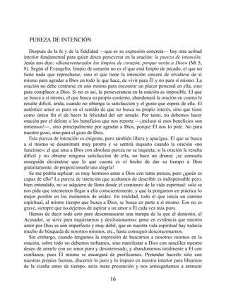 PUREZA DE INTENCIÓN
Después de la fe y de la fidelidad —que es su expresión concreta— hay otra actitud
interior fundamental para quien desea perseverar en la oración: la pureza de intención.
Jesús nos dijo: «Bienaventurados los limpios de corazón, porque verán a Dios» (Mt 5,
8). Según el Evangelio, limpio de corazón no es el que está limpio de pecado, el que no
tiene nada que reprocharse, sino el que tiene la intención sincera de olvidarse de sí
mismo para agradar a Dios en todo lo que hace, de vivir para Él y no para sí mismo. La
oración no debe centrarse en uno mismo para encontrar un placer personal en ella, sino
para complacer a Dios. Si no es así, la perseverancia en la oración es imposible. El que
se busca a sí mismo, el que busca su propio contento, abandonará la oración en cuanto le
resulte difícil, árida, cuando no obtenga la satisfacción y el gusto que espera de ella. El
auténtico amor es puro en el sentido de que no busca su propio interés, sino que tiene
como único fin el de hacer la felicidad del ser amado. Por tanto, no debemos hacer
oración por el deleite o los beneficios que nos reporte —¡incluso si esos beneficios son
inmensos!—, sino principalmente por agradar a Dios, porque Él nos lo pide. No para
nuestro gozo, sino para el gozo de Dios.
Esta pureza de intención es exigente, pero también libera y apacigua. El que se busca
a sí mismo se desanimará muy pronto y se sentirá inquieto cuando la oración «no
funcione»; el que ama a Dios con absoluta pureza no se inquieta; si la oración le resulta
difícil y no obtiene ninguna satisfacción de ella, no hace un drama: ¡se consuela
enseguida diciéndose que lo que cuenta es el hecho de dar su tiempo a Dios
gratuitamente, de proporcionarle una alegría!
Se me podría replicar: es muy hermoso amar a Dios con tanta pureza, pero ¿quién es
capaz de ello? La pureza de intención que acabamos de describir es indispensable pero,
bien entendido, no se adquiere de lleno desde el comienzo de la vida espiritual: sólo se
nos pide que intentemos llegar a ella conscientemente, y que la pongamos en práctica lo
mejor posible en los momentos de aridez. En realidad, todo el que inicia un camino
espiritual, al mismo tiempo que busca a Dios, se busca en parte a sí mismo. Eso no es
grave, siempre que no dejemos de aspirar a un amor a Él cada vez más puro.
Hemos de decir todo esto para desenmascarar una trampa de la que el demonio, el
Acusador, se sirve para inquietarnos y desilusionarnos: pone en evidencia que nuestro
amor por Dios es aún imperfecto y muy débil, que en nuestra vida espiritual hay todavía
mucho de búsqueda de nosotros mismos, etc., hasta conseguir descorazonarnos.
Sin embargo, cuando tengamos la impresión de buscarnos a nosotros mismos en la
oración, sobre todo no debemos turbarnos, sino manifestar a Dios con sencillez nuestro
deseo de amarle con un amor puro y desinteresado, y abandonarnos totalmente a Él con
confianza, pues Él mismo se encargará de purificarnos. Pretender hacerlo sólo con
nuestras propias fuerzas, discernir lo puro y lo impuro en nuestro interior para librarnos
de la cizaña antes de tiempo, sería mera presunción y nos arriesgaríamos a arrancar
16
 