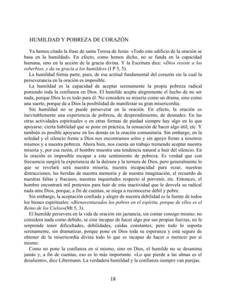 HUMILDAD Y POBREZA DE CORAZÓN
Ya hemos citado la frase de santa Teresa de Jesús: «Todo este edificio de la oración se
basa en la humildad». En efecto, como hemos dicho, no se funda en la capacidad
humana, sino en la acción de la gracia divina. Y la Escritura dice: «Dios resiste a los
soberbios, y da su gracia a los humildes» (I P 5, 5).
La humildad forma parte, pues, de esa actitud fundamental del corazón sin la cual la
perseverancia en la oración es imposible.
La humildad es la capacidad de aceptar serenamente la propia pobreza radical
poniendo toda la confianza en Dios. El humilde acepta alegremente el hecho de no ser
nada, porque Dios lo es todo para él. No considera su miseria como un drama, sino como
una suerte, porque da a Dios la posibilidad de manifestar su gran misericordia.
Sin humildad no se puede perseverar en la oración. En efecto, la oración es
inevitablemente una experiencia de pobreza, de desprendimiento, de desnudez. En las
otras actividades espirituales o en otras formas de piedad siempre hay algo en lo que
apoyarse: cierta habilidad que se pone en práctica, la sensación de hacer algo útil, etc. Y
también es posible apoyarse en los demás en la oración comunitaria. Sin embargo, en la
soledad y el silencio frente a Dios nos encontramos solos y sin apoyo frente a nosotros
mismos y a nuestra pobreza. Ahora bien, nos cuesta un trabajo tremendo aceptar nuestra
miseria y, por esa razón, el hombre muestra una tendencia natural a huir del silencio. En
la oración es imposible escapar a este sentimiento de pobreza. Es verdad que con
frecuencia surgirá la experiencia de la dulzura y la ternura de Dios, pero generalmente lo
que se revelará será nuestra miseria, nuestra incapacidad para rezar, nuestras
distracciones, las heridas de nuestra memoria y de nuestra imaginación, el recuerdo de
nuestras faltas y fracasos, nuestras inquietudes respecto al porvenir, etc. Entonces, el
hombre encontrará mil pretextos para huir de esta inactividad que le desvela su radical
nada ante Dios, porque, a fin de cuentas, se niega a reconocerse débil y pobre.
Sin embargo, la aceptación confiada y alegre de nuestra debilidad es la fuente de todos
los bienes espirituales: «Bienaventurados los pobres en el espíritu, porque de ellos es el
Reino de los Cielos»(Mt 5, 3).
El humilde persevera en la vida de oración sin jactancia, sin contar consigo mismo; no
considera nada como debido, se cree incapaz de hacer algo por sus propias fuerzas, no le
sorprende tener dificultades, debilidades, caídas constantes; pero todo lo soporta
serenamente, sin dramatizar, porque pone en Dios toda su esperanza y está seguro de
obtener de la misericordia divina todo lo que es incapaz de hacer o merecer por sí
mismo.
Como no pone la confianza en sí mismo, sino en Dios, el humilde no se desanima
jamás y, a fin de cuentas, eso es lo más importante. «Lo que pierde a las almas es el
desaliento», dice Libermann. La verdadera humildad y la confianza siempre van parejas.
18
 