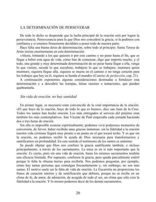 LA DETERMINACIÓN DE PERSEVERAR
De todo lo dicho se desprende que la lucha principal de la oración será por lograr la
perseverancia. Perseverancia para la que Dios nos concederá la gracia, si la pedimos con
confianza y si estamos firmemente decididos a poner todo de nuestra parte.
Hace falta una buena dosis de determinación, sobre todo al principio. Santa Teresa de
Jesús insiste enormemente en esta determinación:
«Ahora, tornando a los que quieren ir por este camino y no parar hasta el fin, que es
llegar a beber esta agua de vida, cómo han de comenzar, digo que importa mucho, y el
todo, una grande y muy determinada determinación de no parar hasta llegar a ella, venga
lo que viniere, suceda lo que sucediere, trabájese lo que se trabajare, murmure quien
murmure, siquiera llegue allá, siquiera se muera en el camino o no tenga corazón para
los trabajos que hay en él, siquiera se hunda el mundo» (Camino de perfección, cap. 21).
A continuación exponemos algunas consideraciones destinadas a fortalecer esta
determinación y a descubrir las trampas, falsas razones o tentaciones, que pueden
quebrantarla.
Sin vida de oración, no hay santidad
En primer lugar, es necesario estar convencido de la vital importancia de la oración.
«El que huye de la oración, huye de todo lo que es bueno», dice san Juan de la Cruz.
Todos los santos han hecho oración. Los más entregados al servicio del prójimo eran
también los más contemplativos. San Vicente de Paúl empezaba cada jornada haciendo
dos o tres horas de oración.
Sin ella es imposible avanzar espiritualmente: podemos vivir poderosos momentos de
conversión, de fervor, haber recibido unas gracias inmensas: sin la fidelidad a la oración
nuestra vida cristiana llegará muy pronto a un punto en el que tocará techo. Y es que sin
la oración, no podemos recibir la ayuda de Dios necesaria para transformarnos y
santificarnos en profundidad. En este sentido el testimonio de los santos es unánime.
Se puede objetar que Dios nos confiere la gracia santificante también, e incluso
principalmente, a través de los sacramentos. La misa es en sí más importante que la
oración. Es cierto, pero sin una vida de oración, hasta los mismos sacramentos tendrán
una eficacia limitada. Por supuesto, confieren la gracia, pero queda parcialmente estéril
porque le falta la «buena tierra» para recibirla. Nos podemos preguntar, por ejemplo,
cómo hay tantas personas que comulgan frecuentemente y, sin embargo, no son más
santas. El motivo suele ser la falta de vida de oración. La Eucaristía no proporciona los
frutos de curación interior y de santificación que debiera, porque no se recibe en un
clima de fe, de amor, de adoración, de acogida de todo el ser, un clima que sólo crea la
fidelidad a la oración. Y lo mismo podemos decir de los demás sacramentos.
20
 
