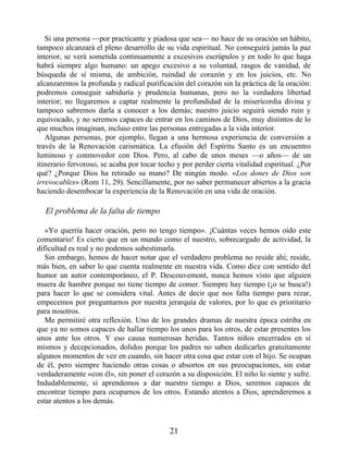 Si una persona —por practicante y piadosa que sea— no hace de su oración un hábito,
tampoco alcanzará el pleno desarrollo de su vida espiritual. No conseguirá jamás la paz
interior, se verá sometida continuamente a excesivos escrúpulos y en todo lo que haga
habrá siempre algo humano: un apego excesivo a su voluntad, rasgos de vanidad, de
búsqueda de sí misma, de ambición, ruindad de corazón y en los juicios, etc. No
alcanzaremos la profunda y radical purificación del corazón sin la práctica de la oración:
podremos conseguir sabiduría y prudencia humanas, pero no la verdadera libertad
interior; no llegaremos a captar realmente la profundidad de la misericordia divina y
tampoco sabremos darla a conocer a los demás; nuestro juicio seguirá siendo ruin y
equivocado, y no seremos capaces de entrar en los caminos de Dios, muy distintos de lo
que muchos imaginan, incluso entre las personas entregadas a la vida interior.
Algunas personas, por ejemplo, llegan a una hermosa experiencia de conversión a
través de la Renovación carismática. La efusión del Espíritu Santo es un encuentro
luminoso y conmovedor con Dios. Pero, al cabo de unos meses —o años— de un
itinerario fervoroso, se acaba por tocar techo y por perder cierta vitalidad espiritual. ¿Por
qué? ¿Porque Dios ha retirado su mano? De ningún modo. «Los dones de Dios son
irrevocables» (Rom 11, 29). Sencillamente, por no saber permanecer abiertos a la gracia
haciendo desembocar la experiencia de la Renovación en una vida de oración.
El problema de la falta de tiempo
«Yo querría hacer oración, pero no tengo tiempo». ¡Cuántas veces hemos oído este
comentario! Es cierto que en un mundo como el nuestro, sobrecargado de actividad, la
dificultad es real y no podemos subestimarla.
Sin embargo, hemos de hacer notar que el verdadero problema no reside ahí; reside,
más bien, en saber lo que cuenta realmente en nuestra vida. Como dice con sentido del
humor un autor contemporáneo, el P. Descouvemont, nunca hemos visto que alguien
muera de hambre porque no tiene tiempo de comer. Siempre hay tiempo (¡o se busca!)
para hacer lo que se considera vital. Antes de decir que nos falta tiempo para rezar,
empecemos por preguntarnos por nuestra jerarquía de valores, por lo que es prioritario
para nosotros.
Me permitiré otra reflexión. Uno de los grandes dramas de nuestra época estriba en
que ya no somos capaces de hallar tiempo los unos para los otros, de estar presentes los
unos ante los otros. Y eso causa numerosas heridas. Tantos niños encerrados en sí
mismos y decepcionados, dolidos porque los padres no saben dedicarles gratuitamente
algunos momentos de vez en cuando, sin hacer otra cosa que estar con el hijo. Se ocupan
de él, pero siempre haciendo otras cosas o absortos en sus preocupaciones, sin estar
verdaderamente «con él», sin poner el corazón a su disposición. El niño lo siente y sufre.
Indudablemente, si aprendemos a dar nuestro tiempo a Dios, seremos capaces de
encontrar tiempo para ocuparnos de los otros. Estando atentos a Dios, aprenderemos a
estar atentos a los demás.
21
 