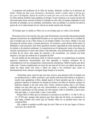 A propósito del problema de la falta de tiempo, debemos confiar en la promesa de
Jesús: «Nadie que deje casa, hermanos o hermanas, madre o padre, hijos o tierras por
mí y por el Evangelio, dejará de recibir el ciento por uno ya en esta vida» (Mc 10, 29).
Es lícito aplicar también estas palabras al tiempo: el que renuncia a un cuarto de hora de
televisión para hacer oración recibirá el céntuplo en esta vida; el tiempo empleado le será
devuelto al céntuplo, no en cantidad, ciertamente, sino en calidad. La oración me dará la
gracia de vivir cada instante de mi vida de un modo mucho más fecundo.
El tiempo que se dedica a Dios no es un tiempo que se roba a los demás
Para perseverar en la oración, hay que estar firmemente convencido (desenmascarando
algunas acusaciones de culpabilidad basadas en un equivocado sentido de la caridad) de
que el tiempo que se da a Dios nunca es un tiempo robado a los otros, robado a los que
necesitan de nuestro amor y nuestra presencia. Al contrario, como hemos dicho antes, la
fidelidad a estar presentes ante Dios garantiza nuestra capacidad de estar presentes ante
los demás y de amarlos realmente. La experiencia nos lo demuestra: junto a las almas de
oración encontramos el amor más atento, más delicado, más desinteresado, más sensible
al dolor de los otros, más capaz de consolar y de reconfortar. ¡La oración nos hará
mejores y los que nos rodean no se quejarán de ello!
En este ámbito de las relaciones entre la vida de oración y la caridad hacia el prójimo
aparecen numerosas inexactitudes que han apartado a muchos cristianos de la
contemplación con las consiguientes consecuencias dramáticas. Habría mucho que decir
sobre esto. Veamos simplemente un texto de san Juan de la Cruz con objeto de poner en
orden las ideas sobre este tema y librar de culpa a los cristianos que, como es
absolutamente lícito, desean consagrar largo tiempo a la oración.
«Adviertan, pues, aquí los que son muy activos, que piensan ceñir al mundo con
sus predicaciones y obras exteriores, que mucho más provecho harían a la Iglesia y
mucho más agradarían a Dios, dejado aparte el buen ejemplo que de sí darían, si
gastasen siquiera la mitad de ese tiempo en estarse con Dios en oración, aunque no
hubiesen llegado a tan alta como ésta. Cierto, entonces harían más y con menos
trabajo con una obra que con mil, mereciéndolo su oración, y habiendo cobrado
fuerzas espirituales en ella; porque, de otra manera, todo es martillar y hacer poco
más que nada, y a veces nada, y aun a veces daño.
Porque Dios os libre que se comience a envanecer la sal (Mt 5, 13; Mc 9, 50; Lc
14, 34-35) que, aunque más parezca que hace algo por de fuera, en sustancia no
será nada, cuando está cierto que las buenas obras no se pueden hacer sino en
virtud de Dios.
¡Oh, cuánto se pudiera escribir aquí de esto! Mas no es de este lugar» (Cántico
espiritual, B, estrofa 29).
22
 