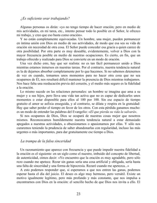 ¿Es suficiente orar trabajando?
Algunas personas os dirán: «yo no tengo tiempo de hacer oración; pero en medio de
mis actividades, en mi tarea, etc., intento pensar todo lo posible en el Señor, le ofrezco
mi trabajo, y creo que eso basta como oración».
Y no están completamente equivocadas. Un hombre, una mujer, pueden permanecer
en íntima unión con Dios en medio de sus actividades, de modo que esa sea su vida de
oración sin necesidad de otra cosa. El Señor puede conceder esa gracia a quien carece de
otra posibilidad. Por otra parte es muy deseable, evidentemente, volver a Dios con la
mayor frecuencia posible en medio de nuestras ocupaciones. Es cierto, en fin, que un
trabajo ofrecido y realizado para Dios se convierte en un modo de oración.
Una vez dicho esto, hay que ser realista: no es tan fácil permanecer unido a Dios
mientras estamos inmersos en nuestras tareas. Por el contrario, nuestra tendencia natural
es la de dejarnos absorber completamente por lo que hacemos. Si no sabemos detenernos
de vez en cuando, tomarnos unos momentos para no hacer otra cosa que no sea
ocuparnos de Él, nos resultará difícil mantener la presencia de Dios mientras trabajamos.
Nos hace falta una reeducación previa del corazón, y el medio más seguro es la fidelidad
a la oración.
Lo mismo sucede en las relaciones personales: un hombre se imagina que ama a su
mujer y a sus hijos, pero lleva una vida tan activa que no es capaz de dedicarles unos
momentos o estar disponible para ellos al 100 por 100. Sin ese espacio de tiempo
gratuito el amor se asfixia enseguida, y al contrario, se dilata y respira en la gratuidad:
Hay que saber perder el tiempo en favor de los otros. Con esta pérdida ganamos mucho:
es un modo de entender las palabras del Evangelio: «El que pierda su vida la salvará».
Si nos ocupamos de Dios, Dios se ocupará de nuestras cosas mejor que nosotros
mismos. Reconozcamos humildemente nuestra tendencia natural a estar demasiado
apegados a nuestras actividades, a obsesionarnos o apasionarnos por ellas. Y sólo nos
curaremos teniendo la prudencia de saber abandonarlas con regularidad, incluso las más
urgentes o más importantes, para dar gratuitamente ese tiempo a Dios.
La trampa de la falsa sinceridad
Un razonamiento que aparece con frecuencia y que puede impedir nuestra fidelidad a
la oración es el siguiente: en un siglo como el nuestro, imbuido del concepto de libertad,
de autenticidad, oímos decir: «Yo encuentro que la oración es muy agradable, pero sólo
rezo cuando me apetece. Rezar sin ganas sería una cosa artificial y obligada, sería hasta
una falta de sinceridad y una forma de hipocresía. Rezaré cuando me apetezca...»
A esto podemos responder que, si esperamos a que nos entren las ganas, podemos
esperar hasta el día del juicio. El deseo es algo muy hermoso, pero versátil. Existe un
motivo igualmente legítimo, pero más profundo y más constante, que nos impulsa a
encontrarnos con Dios en la oración: el sencillo hecho de que Dios nos invita a ello. El
23
 
