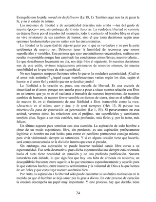 Evangelio nos lo pide: «orad sin desfallecer» (Lc 18, 1). También aquí nos ha de guiar la
fe, y no el estado de ánimo.
Las nociones de libertad y de autenticidad descritas más arriba —tan del gusto de
nuestra época— son, sin embargo, de lo más ilusorias. La verdadera libertad no consiste
en dejarse llevar por el impulso del momento; todo lo contrario: el hombre libre es el que
no vive prisionero de sus cambios de humor, sino el que toma decisiones según unas
opciones fundamentales que no varían con las circunstancias.
La libertad es la capacidad de dejarse guiar por lo que es verdadero y no por la parte
epidérmica de nuestro ser. Debemos tener la humildad de reconocer que somos
superficiales y variables. Una persona que ayer encontrábamos encantadora, mañana nos
resulta insoportable porque han cambiado las condiciones atmosféricas, nuestro talante...
Lo que deseábamos locamente un día, nos deja fríos el siguiente. Si nuestras decisiones
son de este estilo, vivimos trágicamente prisioneros de nosotros mismos, de nuestra
sensibilidad en lo que tiene de más superficial.
No nos hagamos tampoco ilusiones sobre lo que es la verdadera autenticidad. ¿Cuál es
el amor más auténtico? ¿Aquel cuyas manifestaciones varían según los días, según el
humor, o el amor fiel y estable que no se desdice jamás?
La fidelidad a la oración es, pues, una escuela de libertad. Es una escuela de
sinceridad en el amor, porque nos enseña poco a poco a situar nuestra relación con Dios
en un terreno que ya no es el vacilante e inestable de nuestras impresiones, de nuestros
cambios de humor, de nuestro fervor sensible en dientes de sierra, sino en el sólido sillar
de nuestra fe, en el fundamento de una fidelidad a Dios inamovible como la roca:
«Jesucristo es el mismo ayer y hoy, y lo será siempre» (Heb 13, 8) porque «su
misericordia pasa de generación en generación» (Lc 1, 50). Si perseveramos en esta
actitud, veremos cómo las relaciones con el prójimo, tan superficiales y cambiantes
también ellas, llegan a ser más estables, más profundas, más fieles y, por lo tanto, más
felices.
Un último aspecto para terminar con esta cuestión. La aspiración de todo hombre a
obrar de un modo espontáneo, libre, sin presiones, es una aspiración perfectamente
legítima: el hombre no está hecho para entrar en conflicto permanente consigo mismo,
para vivir violentando siempre su naturaleza. Y si en alguna ocasión tiene que hacerlo,
será como consecuencia de la división interna que crea el pecado.
Sin embargo, esa aspiración no puede hacerse realidad dando libre curso a su
espontaneidad. Eso sería destructivo, pues dicha espontaneidad no siempre está orientada
hacia el bien: tiene necesidad de curación y de una profunda purificación. Nuestra
naturaleza está dañada, lo que significa que hay una falta de armonía en nosotros, un
desequilibrio frecuente entre aquello a lo que tendemos espontáneamente y aquello para
lo que estamos hechos, entre nuestros sentimientos y la voluntad de Dios a la que hemos
de ser fieles y que constituye nuestro auténtico bien.
Por tanto, la aspiración a la libertad sólo puede encontrar su auténtica realización en la
medida en que el hombre se deja sanar por la gracia divina. En este proceso de curación
la oración desempeña un papel muy importante. Y este proceso, hay que decirlo, tiene
24
 