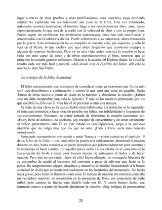lugar a través de unas pruebas y unas purificaciones, esas «noches» cuyo profundo
sentido ha explicado tan acertadamente san Juan de la Cruz. Una vez culminado,
ordenadas nuestras tendencias, el hombre llega a ser completamente libre: ama, desea
espontáneamente lo que está de acuerdo con la voluntad de Dios y con su propio bien.
Puede seguir sin problemas sus tendencias espontáneas, pues han sido rectificadas y
armonizadas con la sabiduría divina. Puede «obedecer» a su naturaleza, ahora restaurada
por la gracia. Esta armonización no es completa en nuestra vida, por supuesto, y sólo lo
será en el Reino, lo que explica que aquí abajo tengamos que resistirnos siempre a
algunas de nuestras tendencias. Pero ya en esta vida, quien practica la oración se hace
cada vez más capaz de amar y de obrar espontáneamente el bien, mientras que al
principio le costaba grandes esfuerzos. Gracias a la acción del Espíritu Santo, la virtud le
resulta cada vez más fácil y natural. «Allí donde está el Espíritu del Señor, allí está la
libertad», dice San Pablo.
La trampa de la falsa humildad
El falso razonamiento que acabamos de considerar toma en ocasiones una forma más
sutil que describimos a continuación y contra la que conviene estar en guardia. Santa
Teresa de Jesús estuvo a punto de «caer en la trampa» y abandonar la oración (¡habría
sido un daño irreparable para toda la Iglesia!). Y uno de los motivos principales por los
que escribió su Libro de la Vida fue el de prevenir contra esta trampa.
Se trata de una clave en la que el diablo toca hábilmente. La tentación es la siguiente:
el alma que comienza a hacer oración percibe sus faltas, sus infidelidades y la penuria de
sus conversiones. Entonces, se siente tentada de abandonar la oración razonando así:
«Estoy llena de defectos, no adelanto, soy incapaz de convertirme y de amar seriamente
al Señor; presentarme ante Él en este estado es una hipocresía, juego a la santidad
mientras que no valgo más que los que no oran. ¡Cara a Dios, sería más honesto
abandonar!»
Semejante razonamiento convenció a santa Teresa y —como cuenta en el capítulo 19
de su Libro de la Vida—, tras unos años de practicarla asiduamente, abandonó la oración
durante un año, hasta conocer a un padre dominico que (afortunadamente para nosotros)
la recondujo al buen camino. En aquella época santa Teresa estaba en el convento de la
Encarnación de Ávila y tenía unos buenos deseos de entregarse al Señor y de hacer
oración. Pero aún no era santa; ¡lejos de ello! Especialmente, no conseguía liberarse de
su costumbre de acudir al locutorio del convento a pesar de adivinar que Jesús se lo
pedía. De temperamento alegre, simpático y atractivo, disfrutaba frecuentando a la buena
sociedad de Ávila que se reunía habitualmente en los locutorios del monasterio. No hacía
nada grave, pero Jesús la llamaba a otra cosa. El tiempo de oración era entonces para ella
un verdadero martirio: se encontraba en la presencia de Dios, era consciente de serle
infiel, pero carecía de fuerza para dejarlo todo por Él. Y como hemos dicho, ese
tormento estuvo a punto de hacerle abandonar la oración: «Soy indigna de presentarme
25
 