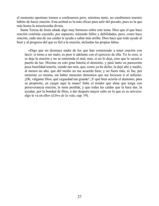 el momento oportuno iremos a confesarnos pero, mientras tanto, no cambiemos nuestro
hábito de hacer oración. Esta actitud es la más eficaz para salir del pecado, pues es la que
más honra la misericordia divina.
Santa Teresa de Jesús añade algo muy hermoso sobre este tema. Dice que el que hace
oración continúa cayendo, por supuesto, teniendo fallos y debilidades, pero, como hace
oración, cada una de sus caídas le ayuda a saltar más arriba. Dios hace que todo ayude al
bien y al progreso del que es fiel a la oración, incluidas las propias faltas.
«Digo que no desmaye nadie de los que han comenzado a tener oración con
decir: si torno a ser malo, es peor ir adelante con el ejercicio de ella. Yo lo creo, si
se deja la oración y no se enmienda el mal; mas, si no lo deja, creo que le sacará a
puerto de luz. Hízome en esto gran batería el demonio, y pasé tanto en parecerme
poca humildad tenerla, siendo tan ruin, que, como ya he dicho, la dejé año y medio,
al menos un año, que del medio no me acuerdo bien; y no fuera más, ni fue, por
meterme yo misma, sin haber menester demonios que me hiciesen ir al infierno.
¡Oh, válgame Dios, qué ceguedad tan grande! ¡Y qué bien acierta el demonio, para
su propósito, en cargar aquí la mano! Sabe el traidor que alma que tenga con
perseverancia oración, la tiene perdida, y que todas las caídas que la hace dar, la
ayudan, por la bondad de Dios, a dar después mayor salto en lo que es su servicio:
algo le va en ello» (Libro de la vida, cap. 19).
27
 