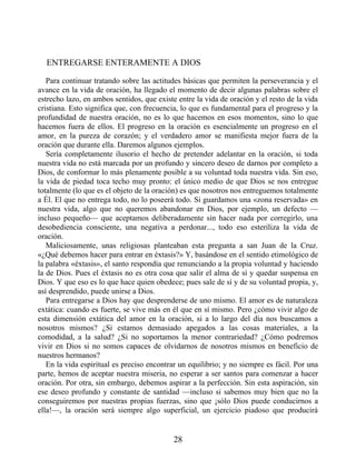 ENTREGARSE ENTERAMENTE A DIOS
Para continuar tratando sobre las actitudes básicas que permiten la perseverancia y el
avance en la vida de oración, ha llegado el momento de decir algunas palabras sobre el
estrecho lazo, en ambos sentidos, que existe entre la vida de oración y el resto de la vida
cristiana. Esto significa que, con frecuencia, lo que es fundamental para el progreso y la
profundidad de nuestra oración, no es lo que hacemos en esos momentos, sino lo que
hacemos fuera de ellos. El progreso en la oración es esencialmente un progreso en el
amor, en la pureza de corazón; y el verdadero amor se manifiesta mejor fuera de la
oración que durante ella. Daremos algunos ejemplos.
Sería completamente ilusorio el hecho de pretender adelantar en la oración, si toda
nuestra vida no está marcada por un profundo y sincero deseo de darnos por completo a
Dios, de conformar lo más plenamente posible a su voluntad toda nuestra vida. Sin eso,
la vida de piedad toca techo muy pronto: el único medio de que Dios se nos entregue
totalmente (lo que es el objeto de la oración) es que nosotros nos entreguemos totalmente
a Él. El que no entrega todo, no lo poseerá todo. Si guardamos una «zona reservada» en
nuestra vida, algo que no queremos abandonar en Dios, por ejemplo, un defecto —
incluso pequeño— que aceptamos deliberadamente sin hacer nada por corregirlo, una
desobediencia consciente, una negativa a perdonar..., todo eso esteriliza la vida de
oración.
Maliciosamente, unas religiosas planteaban esta pregunta a san Juan de la Cruz.
«¿Qué debemos hacer para entrar en éxtasis?» Y, basándose en el sentido etimológico de
la palabra «éxtasis», el santo respondía que renunciando a la propia voluntad y haciendo
la de Dios. Pues el éxtasis no es otra cosa que salir el alma de sí y quedar suspensa en
Dios. Y que eso es lo que hace quien obedece; pues sale de sí y de su voluntad propia, y,
así desprendido, puede unirse a Dios.
Para entregarse a Dios hay que desprenderse de uno mismo. El amor es de naturaleza
extática: cuando es fuerte, se vive más en él que en sí mismo. Pero ¿cómo vivir algo de
esta dimensión extática del amor en la oración, si a lo largo del día nos buscamos a
nosotros mismos? ¿Si estamos demasiado apegados a las cosas materiales, a la
comodidad, a la salud? ¿Si no soportamos la menor contrariedad? ¿Cómo podremos
vivir en Dios si no somos capaces de olvidarnos de nosotros mismos en beneficio de
nuestros hermanos?
En la vida espiritual es preciso encontrar un equilibrio; y no siempre es fácil. Por una
parte, hemos de aceptar nuestra miseria, no esperar a ser santos para comenzar a hacer
oración. Por otra, sin embargo, debemos aspirar a la perfección. Sin esta aspiración, sin
ese deseo profundo y constante de santidad —incluso si sabemos muy bien que no la
conseguiremos por nuestras propias fuerzas, sino que ¡sólo Dios puede conducirnos a
ella!—, la oración será siempre algo superficial, un ejercicio piadoso que producirá
28
 