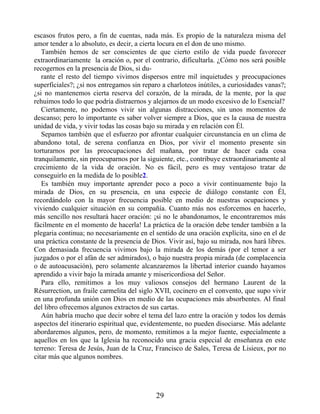 escasos frutos pero, a fin de cuentas, nada más. Es propio de la naturaleza misma del
amor tender a lo absoluto, es decir, a cierta locura en el don de uno mismo.
También hemos de ser conscientes de que cierto estilo de vida puede favorecer
extraordinariamente la oración o, por el contrario, dificultarla. ¿Cómo nos será posible
recogernos en la presencia de Dios, si du-
rante el resto del tiempo vivimos dispersos entre mil inquietudes y preocupaciones
superficiales?; ¿si nos entregamos sin reparo a charloteos inútiles, a curiosidades vanas?;
¿si no mantenemos cierta reserva del corazón, de la mirada, de la mente, por la que
rehuimos todo lo que podría distraernos y alejarnos de un modo excesivo de lo Esencial?
Ciertamente, no podemos vivir sin algunas distracciones, sin unos momentos de
descanso; pero lo importante es saber volver siempre a Dios, que es la causa de nuestra
unidad de vida, y vivir todas las cosas bajo su mirada y en relación con Él.
Sepamos también que el esfuerzo por afrontar cualquier circunstancia en un clima de
abandono total, de serena confianza en Dios, por vivir el momento presente sin
torturarnos por las preocupaciones del mañana, por tratar de hacer cada cosa
tranquilamente, sin preocuparnos por la siguiente, etc., contribuye extraordinariamente al
crecimiento de la vida de oración. No es fácil, pero es muy ventajoso tratar de
conseguirlo en la medida de lo posible2.
Es también muy importante aprender poco a poco a vivir continuamente bajo la
mirada de Dios, en su presencia, en una especie de diálogo constante con Él,
recordándolo con la mayor frecuencia posible en medio de nuestras ocupaciones y
viviendo cualquier situación en su compañía. Cuanto más nos esforcemos en hacerlo,
más sencillo nos resultará hacer oración: ¡si no le abandonamos, le encontraremos más
fácilmente en el momento de hacerla! La práctica de la oración debe tender también a la
plegaria continua; no necesariamente en el sentido de una oración explícita, sino en el de
una práctica constante de la presencia de Dios. Vivir así, bajo su mirada, nos hará libres.
Con demasiada frecuencia vivimos bajo la mirada de los demás (por el temor a ser
juzgados o por el afán de ser admirados), o bajo nuestra propia mirada (de complacencia
o de autoacusación), pero solamente alcanzaremos la libertad interior cuando hayamos
aprendido a vivir bajo la mirada amante y misericordiosa del Señor.
Para ello, remitimos a los muy valiosos consejos del hermano Laurent de la
Résurrection, un fraile carmelita del siglo XVII, cocinero en el convento, que supo vivir
en una profunda unión con Dios en medio de las ocupaciones más absorbentes. Al final
del libro ofrecemos algunos extractos de sus cartas.
Aún habría mucho que decir sobre el tema del lazo entre la oración y todos los demás
aspectos del itinerario espiritual que, evidentemente, no pueden disociarse. Más adelante
abordaremos algunos, pero, de momento, remitimos a la mejor fuente, especialmente a
aquellos en los que la Iglesia ha reconocido una gracia especial de enseñanza en este
terreno: Teresa de Jesús, Juan de la Cruz, Francisco de Sales, Teresa de Lisieux, por no
citar más que algunos nombres.
29
 