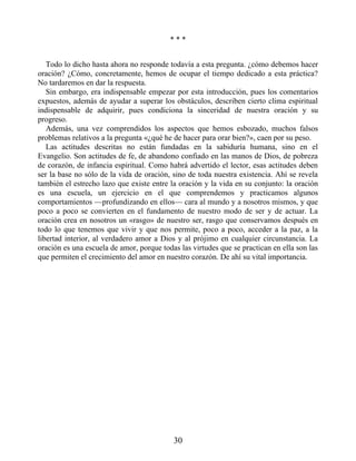 * * *
Todo lo dicho hasta ahora no responde todavía a esta pregunta. ¿cómo debemos hacer
oración? ¿Cómo, concretamente, hemos de ocupar el tiempo dedicado a esta práctica?
No tardaremos en dar la respuesta.
Sin embargo, era indispensable empezar por esta introducción, pues los comentarios
expuestos, además de ayudar a superar los obstáculos, describen cierto clima espiritual
indispensable de adquirir, pues condiciona la sinceridad de nuestra oración y su
progreso.
Además, una vez comprendidos los aspectos que hemos esbozado, muchos falsos
problemas relativos a la pregunta «¿qué he de hacer para orar bien?», caen por su peso.
Las actitudes descritas no están fundadas en la sabiduría humana, sino en el
Evangelio. Son actitudes de fe, de abandono confiado en las manos de Dios, de pobreza
de corazón, de infancia espiritual. Como habrá advertido el lector, esas actitudes deben
ser la base no sólo de la vida de oración, sino de toda nuestra existencia. Ahí se revela
también el estrecho lazo que existe entre la oración y la vida en su conjunto: la oración
es una escuela, un ejercicio en el que comprendemos y practicamos algunos
comportamientos —profundizando en ellos— cara al mundo y a nosotros mismos, y que
poco a poco se convierten en el fundamento de nuestro modo de ser y de actuar. La
oración crea en nosotros un «rasgo» de nuestro ser, rasgo que conservamos después en
todo lo que tenemos que vivir y que nos permite, poco a poco, acceder a la paz, a la
libertad interior, al verdadero amor a Dios y al prójimo en cualquier circunstancia. La
oración es una escuela de amor, porque todas las virtudes que se practican en ella son las
que permiten el crecimiento del amor en nuestro corazón. De ahí su vital importancia.
30
 