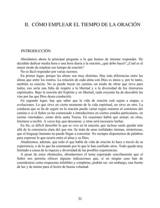 II. CÓMO EMPLEAR EL TIEMPO DE LA ORACIÓN
INTRODUCCIÓN
Abordamos ahora la principal pregunta a la que hemos de intentar responder. He
decidido dedicar media hora o una hora diaria a la oración; ¿qué debo hacer? ¿Cuál es el
mejor modo de emplear ese tiempo de oración?
No es fácil responder por varias razones.
En primer lugar, porque las almas son muy distintas. Hay más diferencias entre las
almas que entre los rostros. La relación de cada alma con Dios es única y, por lo tanto,
también su oración. No se puede trazar un camino, un modo de obrar que sirva para
todos; eso sería una falta de respeto a la libertad y a la diversidad de los itinerarios
espirituales. Bajo la moción del Espíritu y en libertad, cada creyente ha de descubrir las
vías por las que Dios desea conducirle.
En segundo lugar, hay que saber que la vida de oración está sujeta a etapas, a
evoluciones. Lo que sirve en cierto momento de la vida espiritual, no sirve en otro. La
conducta que se ha de seguir en la oración puede variar según estemos al comienzo del
camino o si el Señor ya ha comenzado a introducirnos en ciertos estados particulares, en
ciertas «moradas», como diría santa Teresa. En ocasiones habrá que actuar; en otras,
limitarse a recibir. A veces hay que descansar, y otras será necesario luchar.
En fin, es difícil describir lo que se vive en la oración, que incluso suele quedar más
allá de la conciencia clara del que ora. Se trata de unas realidades íntimas, misteriosas,
que el lenguaje humano no puede llegar a concretar. No siempre disponemos de palabras
para expresar lo que ocurre entre el alma y su Dios.
Añadiremos, además, que todo el que habla de vida de oración lo hace a través de su
experiencia, o de lo que ha constatado por lo que le han confiado otros. Todo queda muy
limitado a causa de la riqueza y diversidad de las posibles experiencias.
A pesar de estos obstáculos, abordaremos el tema esperando sencillamente que el
Señor nos permita ofrecer algunas indicaciones que, si en ningún caso han de
considerarse como respuestas infalibles y completas, podrán ser, sin embargo, una fuente
de luz y de ánimo para el lector de buena voluntad.
31
 
