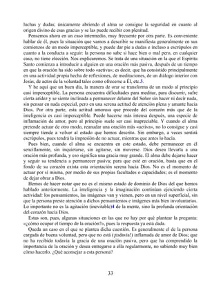 luchas y dudas; únicamente abriendo el alma se consigue la seguridad en cuanto al
origen divino de esas gracias y se las puede recibir con plenitud.
Pensemos ahora en un caso intermedio, muy frecuente por otra parte. Es conveniente
hablar de él, pues la situación que vamos a describir se manifiesta generalmente en sus
comienzos de un modo imperceptible, y puede dar pie a dudas e incluso a escrúpulos en
cuanto a la conducta a seguir: la persona no sabe si hace bien o mal pero, en cualquier
caso, no tiene elección. Nos explicaremos. Se trata de una situación en la que el Espíritu
Santo comienza a introducir a alguien en una oración más pasiva, después de un tiempo
en que la oración ha sido sobre todo «activa»; es decir, que ha consistido principalmente
en una actividad propia hecha de reflexiones, de meditaciones, de un diálogo interior con
Jesús, de actos de la voluntad tales como ofrecerse a Él, etc.3.
Y he aquí que un buen día, la manera de orar se transforma de un modo al principio
casi imperceptible. La persona encuentra dificultades para meditar, para discurrir, sufre
cierta aridez y se siente inclinada a permanecer delante del Señor sin hacer ni decir nada,
sin pensar en nada especial, pero en una serena actitud de atención plena y amante hacia
Dios. Por otra parte, esta actitud amorosa que procede del corazón más que de la
inteligencia es casi imperceptible. Puede hacerse más intensa después, una especie de
inflamación de amor, pero al principio suele ser casi inapreciable. Y cuando el alma
pretende actuar de otro modo, reanudar una oración más «activa», no lo consigue y casi
siempre tiende a volver al estado que hemos descrito. Sin embargo, a veces sentirá
escrúpulos, pues tendrá la impresión de no actuar, mientras que antes lo hacía.
Pues bien, cuando el alma se encuentra en este estado, debe permanecer en él
sencillamente, sin inquietarse, sin agitarse, sin moverse. Dios desea llevarla a una
oración más profunda, y eso significa una gracia muy grande. El alma debe dejarse hacer
y seguir su tendencia a permanecer pasiva; para que esté en oración, basta que en el
fondo de su corazón exista esta orientación serena hacia Dios. No es el momento de
actuar por sí misma, por medio de sus propias facultades o capacidades; es el momento
de dejar obrar a Dios.
Hemos de hacer notar que no es el mismo estado de dominio de Dios del que hemos
hablado anteriormente. La inteligencia y la imaginación continúan ejerciendo cierta
actividad: los pensamientos, las imágenes van y vienen, pero en un nivel superficial, sin
que la persona preste atención a dichos pensamientos e imágenes más bien involuntarios.
Lo importante no es la agitación (inevitable)4 de la mente, sino la profunda orientación
del corazón hacia Dios.
Estas son, pues, algunas situaciones en las que no hay por qué plantear la pregunta:
«¿cómo ocupar el tiempo de la oración?», pues la respuesta ya está dada.
Queda un caso en el que se plantea dicha cuestión. Es generalmente el de la persona
cargada de buena voluntad, pero que no está (¡todavía!) inflamada de amor de Dios; que
no ha recibido todavía la gracia de una oración pasiva, pero que ha comprendido la
importancia de la oración y desea entregarse a ella regularmente, no sabiendo muy bien
cómo hacerlo. ¿Qué aconsejar a esta persona?
33
 