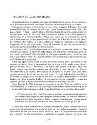 PRIMACÍA DE LA ACCIÓN DIVINA
El primer principio es sencillo pero muy importante: En la oración lo que cuenta no
es lo que nosotros hacemos, sino lo que Dios hace en nosotros durante ese tiempo.
Conocer ese principio nos libera, pues a veces somos incapaces de hacer ni decir nada
durante la oración. Eso no tiene nada de trágico, pues si no somos capaces de obrar, Dios
puede hacer —y hace— siempre algo en lo más profundo de nuestro corazón, incluso si
no nos damos cuenta. El acto esencial de la oración es, a fin de cuentas, el de ponernos y
mantenernos en la presencia de Dios. Ahora bien, Dios no es Dios de muertos, sino de
vivos. Esta presencia, por ser presencia del Dios vivo, es activa, vivificante, nos sana y
nos santifica. No podemos ponernos delante del fuego sin calentarnos, no podemos
exponernos al sol sin broncearnos. Desde el momento en que nos quedamos allí y
guardamos cierta inmovilidad y cierta orientación...
Si nuestra oración consiste simplemente en lo siguiente: en ponernos delante de Dios
sin actividad alguna, sin pensar en nada especial, sin sentimientos particulares, pero con
una actitud profunda de disponibilidad, de abandono confiado, entonces no hay nada
mejor que podamos hacer. Así, dejamos obrar a Dios en la intimidad de nuestro ser, que,
en definitiva, es lo que cuenta.
Sería una equivocación medir el valor de nuestra oración por lo que hemos hecho
durante ese tiempo, tener la impresión de que es buena y útil cuando hemos dicho y
pensado muchas cosas, y desolarnos si no hemos sido capaces de hacerlo. Muy bien
puede ocurrir que nuestra oración sea desastrosa y que durante ese tiempo,
invisiblemente y en secreto, Dios realice en el fondo de nuestra alma unas obras
prodigiosas, cuyos frutos sólo veremos más tarde... Y es que todos los inmensos bienes
que tienen su origen en la oración no son fruto de nuestros pensamientos o nuestros
hechos, sino de la actuación de Dios —frecuentemente secreta e invisible— en nuestro
corazón. ¡Sólo en el Reino conoceremos los resultados de nuestra oración!
Santa Teresita del Niño Jesús era muy consciente de ello. Tenía un problema en su
vida de oración: ¡se dormía! No era culpa suya: había entrado en el Carmelo muy joven
y no dormía lo suficiente para su edad... Aquella debilidad no la entristecía demasiado:
«Yo creo que los niños pequeños gustan lo mismo a sus padres cuando duermen
que cuando están despiertos, creo que para las operaciones, los médicos duermen a
sus enfermos. En fin, creo que «el Señor ve nuestra fragilidad, que recuerda que no
somos más que polvo» (Historia de un alma. Manuscrito autobiográfico A).
Lo más importante en la oración es el componente pasivo. No se trata tanto de hacer
cosas como de entregarnos a la acción de Dios. A veces debemos preparar y secundar
esta acción de Dios con nuestra propia actuación, pero con frecuencia no tenemos más
que consentir en ella pasivamente, y entonces es cuando suceden las cosas más
35
 