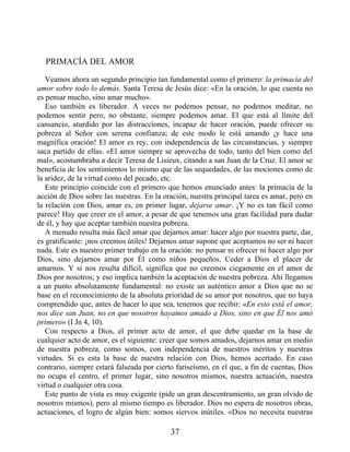 PRIMACÍA DEL AMOR
Veamos ahora un segundo principio tan fundamental como el primero: la primacía del
amor sobre todo lo demás. Santa Teresa de Jesús dice: «En la oración, lo que cuenta no
es pensar mucho, sino amar mucho».
Eso también es liberador. A veces no podemos pensar, no podemos meditar, no
podemos sentir pero, no obstante, siempre podemos amar. El que está al límite del
cansancio, aturdido por las distracciones, incapaz de hacer oración, puede ofrecer su
pobreza al Señor con serena confianza; de este modo le está amando ¡y hace una
magnífica oración! El amor es rey, con independencia de las circunstancias, y siempre
saca partido de ellas. «El amor siempre se aprovecha de todo, tanto del bien como del
mal», acostumbraba a decir Teresa de Lisieux, citando a san Juan de la Cruz. El amor se
beneficia de los sentimientos lo mismo que de las sequedades, de las mociones como de
la aridez, de la virtud como del pecado, etc.
Este principio coincide con el primero que hemos enunciado antes: la primacía de la
acción de Dios sobre las nuestras. En la oración, nuestra principal tarea es amar, pero en
la relación con Dios, amar es, en primer lugar, dejarse amar. ¡Y no es tan fácil como
parece! Hay que creer en el amor, a pesar de que tenemos una gran facilidad para dudar
de él, y hay que aceptar también nuestra pobreza.
A menudo resulta más fácil amar que dejarnos amar: hacer algo por nuestra parte, dar,
es gratificante: ¡nos creemos útiles! Dejarnos amar supone que aceptamos no ser ni hacer
nada. Este es nuestro primer trabajo en la oración: no pensar ni ofrecer ni hacer algo por
Dios, sino dejarnos amar por Él como niños pequeños. Ceder a Dios el placer de
amarnos. Y si nos resulta difícil, significa que no creemos ciegamente en el amor de
Dios por nosotros; y eso implica también la aceptación de nuestra pobreza. Ahí llegamos
a un punto absolutamente fundamental: no existe un auténtico amor a Dios que no se
base en el reconocimiento de la absoluta prioridad de su amor por nosotros, que no haya
comprendido que, antes de hacer lo que sea, tenemos que recibir: «En esto está el amor,
nos dice san Juan, no en que nosotros hayamos amado a Dios, sino en que Él nos amó
primero» (I Jn 4, 10).
Con respecto a Dios, el primer acto de amor, el que debe quedar en la base de
cualquier acto de amor, es el siguiente: creer que somos amados, dejarnos amar en medio
de nuestra pobreza, como somos, con independencia de nuestros méritos y nuestras
virtudes. Si es esta la base de nuestra relación con Dios, hemos acertado. En caso
contrario, siempre estará falseada por cierto fariseísmo, en el que, a fin de cuentas, Dios
no ocupa el centro, el primer lugar, sino nosotros mismos, nuestra actuación, nuestra
virtud o cualquier otra cosa.
Este punto de vista es muy exigente (pide un gran descentramiento, un gran olvido de
nosotros mismos), pero al mismo tiempo es liberador. Dios no espera de nosotros obras,
actuaciones, el logro de algún bien: somos siervos inútiles. «Dios no necesita nuestras
37
 
