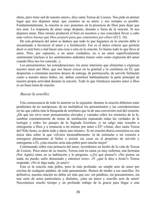 obras, pero tiene sed de nuestro amor», dice santa Teresa de Lisieux. Nos pide en primer
lugar que nos dejemos amar, que creamos en su amor, y eso siempre es posible.
Fundamentalmente, la oración es eso: ponernos en la presencia de Dios para dejar que
nos ame. La respuesta de amor surge después, durante o fuera de la oración. Si nos
dejamos amar, Dios mismo producirá el bien en nosotros y nos concederá llevar a cabo
esas «obras buenas que Dios preparó para que caminemos por ellas» (Ef 2, 10).
De esta primacía del amor se deduce que todo lo que hagamos en la oración debe ir
encaminado a favorecer el amor y a fortalecerlo. Ese es el único criterio que permite
decir si está bien o mal hacer una cosa u otra en la oración. Es bueno todo lo que lleva al
amor. Pero, por supuesto, a un amor verdadero, no a un amor superficialmente
sentimental (incluso si los sentimientos ardientes tienen valor como expresión del amor
cuando Dios nos los concede...).
Los pensamientos; las consideraciones; los actos interiores que alimentan o expresan
nuestro amor por Dios; que nos hacen crecer en la gratitud y la confianza en Él; que
despiertan o estimulan nuestros deseos de entrega, de pertenecerle, de servirle fielmente
como a nuestro único Señor, etc. deben constituir habitualmente la parte principal de
nuestra propia actividad durante la oración. Todo lo que fortalezca nuestro amor a Dios
es un buen tema de oración.
Buscar la sencillez
Una consecuencia de todo lo anterior es la siguiente: durante la oración debemos estar
pendientes de no mariposear, de no multiplicar los pensamientos y las consideraciones
en las que cabría más la búsqueda de arrebatos que la de una conversión real del corazón.
¿De qué me sirve tener pensamientos elevados y variados sobre los misterios de la fe,
cambiar constantemente de temas de meditación repasando todas las verdades de la
teología y todos los pasajes de la Sagrada Escritura, si no salgo más resuelto a
entregarme a Dios y a renunciar a mí mismo por amor a Él? «Amar, dice santa Teresa
del Niño Jesús, es darlo todo y darse uno mismo». Si mi oración diaria consistiera en una
única idea sobre la que volviera incansablemente: la de estimular a mi corazón a
entregarse plenamente al Señor e insistir sin cesar en el propósito de servirle y
entregarme a Él, ¡esta oración sería más pobre pero mucho mejor!
Continuando sobre esta primacía del amor, recordemos un hecho de la vida de Teresa
de Lisieux. Poco antes de su muerte, Teresa está en cama ya muy enferma; una hermana
(Sor Agnès) entra en su habitación y le pregunta: «¿En qué piensa?» «No pienso en
nada; no puedo; sufro demasiado y entonces rezo». «Y ¿qué le dice a Jesús?» Teresa
responde: «No le digo nada, ¡le amo!»
Esta es la oración más pobre, pero la más profunda: un simple acto de amor por
encima de cualquier palabra, de todo pensamiento. Hemos de tender a esa sencillez. En
definitiva, nuestra oración no debía ser más que eso: sin palabras, sin pensamientos, sin
una serie de actos particulares y distintos, ¡sino un único y sencillo acto de amor!
Necesitamos mucho tiempo y un profundo trabajo de la gracia para llegar a esta
38
 