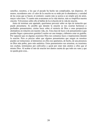 sencillez, nosotros, a los que el pecado ha hecho tan complicados, tan dispersos. Al
menos, recordemos esto: el valor de la oración no se mide por la abundancia y variedad
de las cosas que se hacen; al contrario: cuanto más se acerca a un simple acto de amor,
mayor valor tiene. Y cuanto más avanzamos en la vida interior, más se simplifica nuestra
oración. Volveremos sobre ello al hablar de la evolución de la vida de oración.
Antes de terminar este apartado, querríamos prevenir sobre un tipo de tentación que
puede presentarse. Es posible que durante la oración se nos ocurran hermosos y
profundos pensamientos, ciertas luces sobre el misterio de Dios o unas perspectivas
alentadoras en relación con nuestra vida, etc. Esta clase de luces o de pensamientos (¡que
pueden llegar a parecernos geniales!) suelen ser una trampa y debemos estar en guardia.
Por supuesto que en algunas ocasiones Dios nos comunica luces e inspiraciones durante
la oración. Pero es preciso saber que algunos pensamientos que surgen en nosotros
pueden ser tentaciones: al detenernos en ellos nos apartamos, de hecho, de una presencia
en Dios más pobre, pero más auténtica. Estos pensamientos nos arrastran, en ocasiones
nos exaltan, terminamos por cultivarlos y quizá por estar más atentos a ellos que al
mismo Dios. Al acabar el rato de oración nos damos cuenta de que todo era vano y que
no queda gran cosa...
39
 