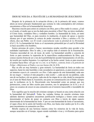 DIOS SE NOS DA A TRAVÉS DE LA HUMANIDAD DE JESUCRISTO
Después de la primacía de la actuación divina y de la primacía del amor, veamos
ahora un tercer principio fundamental que sostiene la vida contemplativa del cristiano:
encontramos a Dios en la humanidad de Jesucristo.
Hacemos oración para entrar en contacto con Dios, pero a Dios nadie lo conoce. ¿Cuál
es el modo, el medio que se nos ha dado para encontrar a Dios? Hay un único mediador,
el Cristo Jesús, verdadero Dios y verdadero hombre. La humanidad de Jesús, en tanto
que humanidad del Hijo, es para nosotros la mediación, el punto de apoyo a nuestro
alcance por el que tenemos la certeza de poder encontrar a Dios y unirnos a Él. En
efecto, dice san Pablo: «en Él reside corporalmente toda la plenitud de la Divinidad»
(Col 2, 9). La humanidad de Jesús es el sacramento primordial por el cual la Divinidad
se hace accesible a los hombres.
Somos personas de carne y hueso; necesitamos ayudas sensibles para acceder a las
realidades espirituales. Dios lo sabe, y eso explica todo el misterio de la Encarnación.
Tenemos necesidad de ver, de tocar, de sentir. La humanidad sensible y concreta de
Jesús es para nosotros la expresión de la maravillosa condescendencia de Dios, que
conoce nuestra forma de ser y nos da la posibilidad de acceder humanamente a lo divino,
de tocarlo por medios humanos. Lo espiritual se ha hecho carnal. Jesús es para nosotros
el camino hacia Dios: «El que me ve a mí, ve al Padre», contesta Jesús a la petición de
Felipe: «Muéstranos al Padre y eso nos basta» (Jn 14, 8-9).
Hay en ello un muy hermoso y gran misterio. La humanidad de Jesús en todos sus
aspectos, hasta los más humildes y más secundarios en apariencia, es para nosotros como
un inmenso espacio de comunión con Dios. Cada aspecto de esta humanidad, cada uno
de sus rasgos —incluso el más pequeño y más oculto—, cada una de sus palabras, cada
uno de sus hechos y de sus gestos, cada una de las etapas de su vida, desde la concepción
en el seno de María hasta la Ascensión, nos pone en comunicación con el Padre siempre
que lo recibamos en la fe. Recorriendo esta humanidad como un paisaje que nos
perteneciera, como un libro escrito para nosotros, nos lo apropiamos en la fe y en el
amor; no cesamos de crecer en una comunión con el misterio inaccesible e insondable de
Dios.
Esto significa que la oración del cristiano siempre se basará en una cierta relación con
la humanidad del Salvador5. Todas las variadas formas de oración cristiana (más
adelante daremos ejemplos) encuentran justificación teológica y tienen como común
denominador el hecho de poner en contacto con Dios a través de algún aspecto
determinado de la humanidad de Jesús. Y por ser esta humanidad de Jesús el sacramento,
el signo eficaz de la unión del hombre con Dios, nos basta estar unidos por la fe a ella
para encontrarnos en comunión con Dios.
Bérulle expresa de una hermosa manera cómo los misterios de la vida de Jesús,
aunque acaecidos en el tiempo, siguen siendo realidades vivas y vivificantes para quien
40
 