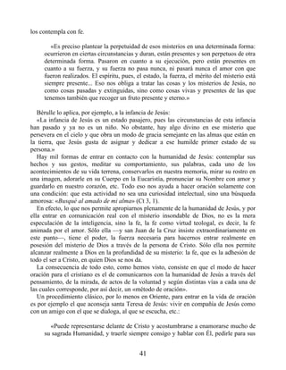 los contempla con fe.
«Es preciso plantear la perpetuidad de esos misterios en una determinada forma:
ocurrieron en ciertas circunstancias y duran, están presentes y son perpetuos de otra
determinada forma. Pasaron en cuanto a su ejecución, pero están presentes en
cuanto a su fuerza, y su fuerza no pasa nunca, ni pasará nunca el amor con que
fueron realizados. El espíritu, pues, el estado, la fuerza, el mérito del misterio está
siempre presente... Eso nos obliga a tratar las cosas y los misterios de Jesús, no
como cosas pasadas y extinguidas, sino como cosas vivas y presentes de las que
tenemos también que recoger un fruto presente y eterno.»
Bérulle lo aplica, por ejemplo, a la infancia de Jesús:
«La infancia de Jesús es un estado pasajero, pues las circunstancias de esta infancia
han pasado y ya no es un niño. No obstante, hay algo divino en ese misterio que
persevera en el cielo y que obra un modo de gracia semejante en las almas que están en
la tierra, que Jesús gusta de asignar y dedicar a ese humilde primer estado de su
persona.»
Hay mil formas de entrar en contacto con la humanidad de Jesús: contemplar sus
hechos y sus gestos, meditar su comportamiento, sus palabras, cada uno de los
acontecimientos de su vida terrena, conservarlos en nuestra memoria, mirar su rostro en
una imagen, adorarle en su Cuerpo en la Eucaristía, pronunciar su Nombre con amor y
guardarlo en nuestro corazón, etc. Todo eso nos ayuda a hacer oración solamente con
una condición: que esta actividad no sea una curiosidad intelectual, sino una búsqueda
amorosa: «Busqué al amado de mi alma» (Ct 3, 1).
En efecto, lo que nos permite apropiarnos plenamente de la humanidad de Jesús, y por
ella entrar en comunicación real con el misterio insondable de Dios, no es la mera
especulación de la inteligencia, sino la fe, la fe como virtud teologal, es decir, la fe
animada por el amor. Sólo ella —y san Juan de la Cruz insiste extraordinariamente en
este punto—, tiene el poder, la fuerza necesaria para hacernos entrar realmente en
posesión del misterio de Dios a través de la persona de Cristo. Sólo ella nos permite
alcanzar realmente a Dios en la profundidad de su misterio: la fe, que es la adhesión de
todo el ser a Cristo, en quien Dios se nos da.
La consecuencia de todo esto, como hemos visto, consiste en que el modo de hacer
oración para el cristiano es el de comunicarnos con la humanidad de Jesús a través del
pensamiento, de la mirada, de actos de la voluntad y según distintas vías a cada una de
las cuales corresponde, por así decir, un «método de oración».
Un procedimiento clásico, por lo menos en Oriente, para entrar en la vida de oración
es por ejemplo el que aconseja santa Teresa de Jesús: vivir en compañía de Jesús como
con un amigo con el que se dialoga, al que se escucha, etc.:
«Puede representarse delante de Cristo y acostumbrarse a enamorarse mucho de
su sagrada Humanidad, y traerle siempre consigo y hablar con Él, pedirle para sus
41
 