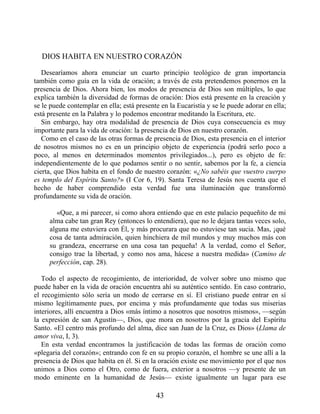 DIOS HABITA EN NUESTRO CORAZÓN
Desearíamos ahora enunciar un cuarto principio teológico de gran importancia
también como guía en la vida de oración; a través de esta pretendemos ponernos en la
presencia de Dios. Ahora bien, los modos de presencia de Dios son múltiples, lo que
explica también la diversidad de formas de oración: Dios está presente en la creación y
se le puede contemplar en ella; está presente en la Eucaristía y se le puede adorar en ella;
está presente en la Palabra y lo podemos encontrar meditando la Escritura, etc.
Sin embargo, hay otra modalidad de presencia de Dios cuya consecuencia es muy
importante para la vida de oración: la presencia de Dios en nuestro corazón.
Como en el caso de las otras formas de presencia de Dios, esta presencia en el interior
de nosotros mismos no es en un principio objeto de experiencia (podrá serlo poco a
poco, al menos en determinados momentos privilegiados...), pero es objeto de fe:
independientemente de lo que podamos sentir o no sentir, sabemos por la fe, a ciencia
cierta, que Dios habita en el fondo de nuestro corazón: «¿No sabéis que vuestro cuerpo
es templo del Espíritu Santo?» (I Cor 6, 19). Santa Teresa de Jesús nos cuenta que el
hecho de haber comprendido esta verdad fue una iluminación que transformó
profundamente su vida de oración.
«Que, a mi parecer, si como ahora entiendo que en este palacio pequeñito de mi
alma cabe tan gran Rey (entonces lo entendiera), que no le dejara tantas veces solo,
alguna me estuviera con Él, y más procurara que no estuviese tan sucia. Mas, ¡qué
cosa de tanta admiración, quien hinchiera de mil mundos y muy muchos más con
su grandeza, encerrarse en una cosa tan pequeña! A la verdad, como el Señor,
consigo trae la libertad, y como nos ama, hácese a nuestra medida» (Camino de
perfección, cap. 28).
Todo el aspecto de recogimiento, de interioridad, de volver sobre uno mismo que
puede haber en la vida de oración encuentra ahí su auténtico sentido. En caso contrario,
el recogimiento sólo sería un modo de cerrarse en sí. El cristiano puede entrar en sí
mismo legítimamente pues, por encima y más profundamente que todas sus miserias
interiores, allí encuentra a Dios «más íntimo a nosotros que nosotros mismos», —según
la expresión de san Agustín—, Dios, que mora en nosotros por la gracia del Espíritu
Santo. «El centro más profundo del alma, dice san Juan de la Cruz, es Dios» (Llama de
amor viva, I, 3).
En esta verdad encontramos la justificación de todas las formas de oración como
«plegaria del corazón»; entrando con fe en su propio corazón, el hombre se une allí a la
presencia de Dios que habita en él. Si en la oración existe ese movimiento por el que nos
unimos a Dios como el Otro, como de fuera, exterior a nosotros —y presente de un
modo eminente en la humanidad de Jesús— existe igualmente un lugar para ese
43
 