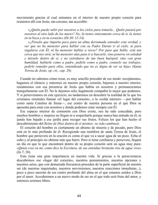 movimiento gracias al cual entramos en el interior de nuestro propio corazón para
reunirnos allí con Jesús, tan cercano, tan accesible:
«¿Quién puede subir por nosotros a los cielos para tomarla... Quién pasará por
nosotros al otro lado de los mares? No; la tienes enteramente cerca de ti, la tienes
en tu boca y en tu corazón» (Dt 30, 12-14).
«¿Pensáis que importa poco para un alma derramada entender esta verdad, y
ver que no ha menester para hablar con su Padre Eterno ir al cielo, ni para
regalarse con Él, ni ha menester hablar a voces? Por paso que hable, está tan
cerca que nos oirá; ni ha menester alas para ir a buscarle, sino ponerse en soledad
y mirarle dentro de sí, y no extrañarse de tan buen huésped; sino con gran
humildad, hablarle como a padre, pedirle como a padre, contarle sus trabajos,
pedirle remedio para ellos, entendiendo que no es digna de ser su hija» (Santa
Teresa de Jesús, op. cit., cap. 28).
Cuando no sabemos cómo rezar, es muy sencillo proceder de ese modo: recojámonos,
hagamos el silencio y entremos en nuestro propio corazón, bajemos a nuestro interior,
reunámonos con esa presencia de Jesús que habita en nosotros y permanezcamos
tranquilamente con Él. No le dejemos solo, hagámosle compañía lo mejor que podamos.
Y si perseveramos en este ejercicio, no tardaremos en descubrir la realidad de lo que los
cristianos orientales llaman «el lugar del corazón», o la «celda interior» —por hablar
como santa Catalina de Siena—, ese centro de nuestra persona en el que Dios se
aposenta para estar con nosotros y donde podemos estar siempre con Él.
Ese espacio interior de comunión con Dios existe, nos ha sido concedido, pero
muchos hombres y mujeres no llegan ni a sospecharlo porque nunca han entrado en él, ni
jamás han bajado a ese jardín para recoger sus frutos. Felices los que han hecho el
descubrimiento del Reino de Dios dentro de sí mismos: su vida cambiará.
El corazón del hombre es ciertamente un abismo de miseria y de pecado, pero Dios
está en lo más profundo de él. Recogiendo una metáfora de santa Teresa de Jesús, el
hombre que persevera en la oración es como el que va a sacar agua de un pozo. Echa el
cubo y al principio no obtiene más que barro. Pero si tiene confianza y persevera, llegará
un día en que lo que encontrará dentro de su propio corazón será un agua muy pura:
«Quien cree en mí, como dice la Escritura, de sus entrañas brotarán ríos de agua viva»
(Jn 7, 38).
Esto tiene una gran importancia en nuestra vida. Si gracias a la perseverancia
descubrimos ese «lugar del corazón», nuestros pensamientos, nuestras opciones y
nuestros actos, que con demasiada frecuencia proceden de la parte superficial de nuestro
ser (de nuestras inquietudes, nuestros nerviosismos, nuestras reacciones inmediatas...),
poco a poco nacerán de ese centro profundo del alma en el que estamos unidos a Dios
por el amor. Accederemos a un nuevo modo de ser en el que todo será fruto del amor, y
entonces seremos libres.
44
 