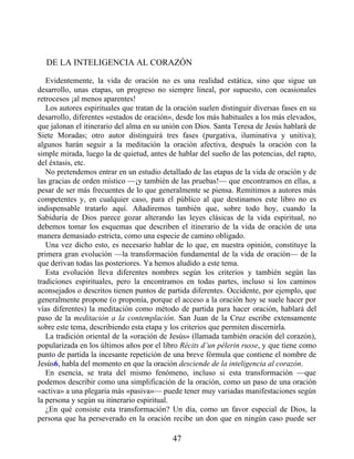 DE LA INTELIGENCIA AL CORAZÓN
Evidentemente, la vida de oración no es una realidad estática, sino que sigue un
desarrollo, unas etapas, un progreso no siempre lineal, por supuesto, con ocasionales
retrocesos ¡al menos aparentes!
Los autores espirituales que tratan de la oración suelen distinguir diversas fases en su
desarrollo, diferentes «estados de oración», desde los más habituales a los más elevados,
que jalonan el itinerario del alma en su unión con Dios. Santa Teresa de Jesús hablará de
Siete Moradas; otro autor distinguirá tres fases (purgativa, iluminativa y unitiva);
algunos harán seguir a la meditación la oración afectiva, después la oración con la
simple mirada, luego la de quietud, antes de hablar del sueño de las potencias, del rapto,
del éxtasis, etc.
No pretendemos entrar en un estudio detallado de las etapas de la vida de oración y de
las gracias de orden místico —¡y también de las pruebas!— que encontramos en ellas, a
pesar de ser más frecuentes de lo que generalmente se piensa. Remitimos a autores más
competentes y, en cualquier caso, para el público al que destinamos este libro no es
indispensable tratarlo aquí. Añadiremos también que, sobre todo hoy, cuando la
Sabiduría de Dios parece gozar alterando las leyes clásicas de la vida espiritual, no
debemos tomar los esquemas que describen el itinerario de la vida de oración de una
manera demasiado estricta, como una especie de camino obligado.
Una vez dicho esto, es necesario hablar de lo que, en nuestra opinión, constituye la
primera gran evolución —la transformación fundamental de la vida de oración— de la
que derivan todas las posteriores. Ya hemos aludido a este tema.
Esta evolución lleva diferentes nombres según los criterios y también según las
tradiciones espirituales, pero la encontramos en todas partes, incluso si los caminos
aconsejados o descritos tienen puntos de partida diferentes. Occidente, por ejemplo, que
generalmente propone (o proponía, porque el acceso a la oración hoy se suele hacer por
vías diferentes) la meditación como método de partida para hacer oración, hablará del
paso de la meditación a la contemplación. San Juan de la Cruz escribe extensamente
sobre este tema, describiendo esta etapa y los criterios que permiten discernirla.
La tradición oriental de la «oración de Jesús» (llamada también oración del corazón),
popularizada en los últimos años por el libro Récits d’un pélerin russe, y que tiene como
punto de partida la incesante repetición de una breve fórmula que contiene el nombre de
Jesús6, habla del momento en que la oración desciende de la inteligencia al corazón.
En esencia, se trata del mismo fenómeno, incluso si esta transformación —que
podemos describir como una simplificación de la oración, como un paso de una oración
«activa» a una plegaria más «pasiva»— puede tener muy variadas manifestaciones según
la persona y según su itinerario espiritual.
¿En qué consiste esta transformación? Un día, como un favor especial de Dios, la
persona que ha perseverado en la oración recibe un don que en ningún caso puede ser
47
 