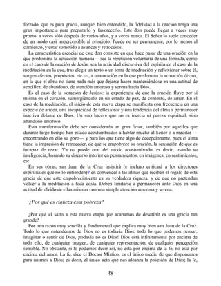 forzado, que es pura gracia, aunque, bien entendido, la fidelidad a la oración tenga una
gran importancia para prepararlo y favorecerlo. Este don puede llegar a veces muy
pronto, a veces sólo después de varios años, y a veces nunca. El Señor lo suele conceder
de un modo casi imperceptible al principio. Puede no ser permanente, por lo menos al
comienzo, y estar sometido a avances y retrocesos.
La característica esencial de este don consiste en que hace pasar de una oración en la
que predomina la actuación humana —sea la repetición voluntaria de una fórmula, como
en el caso de la oración de Jesús, sea la actividad discursiva del espíritu en el caso de la
meditación en la que, tras elegir un texto o un tema de meditación y reflexionar sobre él,
surgen afectos, propósitos, etc.—, a una oración en la que predomina la actuación divina,
en la que el alma no tiene nada más que dejarse hacer manteniéndose en una actitud de
sencillez, de abandono, de atención amorosa y serena hacia Dios.
Es el caso de la «oración de Jesús»: la experiencia de que la oración fluye por sí
misma en el corazón, sumergiéndolo en un estado de paz, de contento, de amor. En el
caso de la meditación, el inicio de esta nueva etapa se manifiesta con frecuencia en una
especie de aridez, una incapacidad de reflexionar y una tendencia del alma a permanecer
inactiva delante de Dios. Un «no hacer» que no es inercia ni pereza espiritual, sino
abandono amoroso.
Esta transformación debe ser considerada un gran favor, también por aquellos que
durante largo tiempo han estado acostumbrados a hablar mucho al Señor o a meditar —
encontrando en ello su gozo— y para los que tiene algo de decepcionante, pues el alma
tiene la impresión de retroceder, de que se empobrece su oración, la sensación de que es
incapaz de rezar. Ya no puede orar del modo acostumbrado, es decir, usando su
inteligencia, basando su discurso interior en pensamientos, en imágenes, en sentimientos,
etc.
En sus obras, san Juan de la Cruz insistirá (e incluso criticará a los directores
espirituales que no lo entienden)7 en convencer a las almas que reciben el regalo de esta
gracia de que este empobrecimiento es su verdadera riqueza, y de que no pretendan
volver a la meditación a toda costa. Deben limitarse a permanecer ante Dios en una
actitud de olvido de ellas mismas con una simple atención amorosa y serena.
¿Por qué es riqueza esta pobreza?
¿Por qué el salto a esta nueva etapa que acabamos de describir es una gracia tan
grande?
Por una razón muy sencilla y fundamental que explica muy bien san Juan de la Cruz.
Todo lo que entendemos de Dios no es todavía Dios; todo lo que podemos pensar,
imaginar o sentir de Dios, ¡todavía no es Dios! Dios está infinitamente por encima de
todo ello, de cualquier imagen, de cualquier representación, de cualquier percepción
sensible. No obstante, si lo podemos decir así, no está por encima de la fe, no está por
encima del amor. La fe, dice el Doctor Místico, es el único medio de que disponemos
para unirnos a Dios; es decir, el único acto que nos alcanza la posesión de Dios; la fe,
48
 