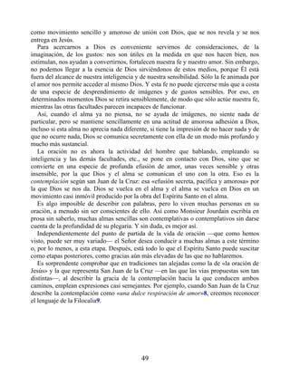 como movimiento sencillo y amoroso de unión con Dios, que se nos revela y se nos
entrega en Jesús.
Para acercarnos a Dios es conveniente servirnos de consideraciones, de la
imaginación, de los gustos: nos son útiles en la medida en que nos hacen bien, nos
estimulan, nos ayudan a convertirnos, fortalecen nuestra fe y nuestro amor. Sin embargo,
no podemos llegar a la esencia de Dios sirviéndonos de estos medios, porque Él está
fuera del alcance de nuestra inteligencia y de nuestra sensibilidad. Sólo la fe animada por
el amor nos permite acceder al mismo Dios. Y esta fe no puede ejercerse más que a costa
de una especie de desprendimiento de imágenes y de gustos sensibles. Por eso, en
determinados momentos Dios se retira sensiblemente, de modo que sólo actúe nuestra fe,
mientras las otras facultades parecen incapaces de funcionar.
Así, cuando el alma ya no piensa, no se ayuda de imágenes, no siente nada de
particular, pero se mantiene sencillamente en una actitud de amorosa adhesión a Dios,
incluso si esta alma no aprecia nada diferente, si tiene la impresión de no hacer nada y de
que no ocurre nada, Dios se comunica secretamente con ella de un modo más profundo y
mucho más sustancial.
La oración no es ahora la actividad del hombre que hablando, empleando su
inteligencia y las demás facultades, etc., se pone en contacto con Dios, sino que se
convierte en una especie de profunda efusión de amor, unas veces sensible y otras
insensible, por la que Dios y el alma se comunican el uno con la otra. Eso es la
contemplación según san Juan de la Cruz: esa «efusión secreta, pacífica y amorosa» por
la que Dios se nos da. Dios se vuelca en el alma y el alma se vuelca en Dios en un
movimiento casi inmóvil producido por la obra del Espíritu Santo en el alma.
Es algo imposible de describir con palabras, pero lo viven muchas personas en su
oración, a menudo sin ser conscientes de ello. Así como Monsieur Jourdain escribía en
prosa sin saberlo, muchas almas sencillas son contemplativas o contemplativos sin darse
cuenta de la profundidad de su plegaria. Y sin duda, es mejor así.
Independientemente del punto de partida de la vida de oración —que como hemos
visto, puede ser muy variado— el Señor desea conducir a muchas almas a este término
o, por lo menos, a esta etapa. Después, está todo lo que el Espíritu Santo puede suscitar
como etapas posteriores, como gracias aún más elevadas de las que no hablaremos.
Es sorprendente comprobar que en tradiciones tan alejadas como la de «la oración de
Jesús» y la que representa San Juan de la Cruz —en las que las vías propuestas son tan
distintas—, al describir la gracia de la contemplación hacia la que conducen ambos
caminos, emplean expresiones casi semejantes. Por ejemplo, cuando San Juan de la Cruz
describe la contemplación como «una dulce respiración de amor»8, creemos reconocer
el lenguaje de la Filocalia9.
49
 