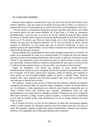 EL CORAZÓN HERIDO
Haremos ahora algunas consideraciones que son como una síntesis de lo dicho en los
últimos capítulos, y que nos sitúan en un punto en el que todo se reúne y se concreta: la
primacía del amor, la contemplación, la oración del corazón, la humanidad de Jesús, etc.
A fin de cuentas, la experiencia demuestra que para orar bien, para llegar a ese estado
de oración pasiva del que hemos hablado, en el que Dios y el alma se comunican
profundamente, es preciso que el corazón esté herido. Herido de amor de Dios, herido
de sed por el Amado. Sólo a costa de una herida puede descender la oración al corazón y
morar en él. Es preciso que Dios nos haya tocado en un nivel bastante profundo de
nuestro ser para que no podamos pasarnos sin Él. Sin esta herida de amor, nuestra
oración, en definitiva, no será nunca más que un ejercicio intelectual, es decir, un
piadoso ejercicio de espiritualidad, y no esa íntima comunión con Aquel cuyo corazón ha
sido herido de amor por nosotros.
Hemos hablado de la humanidad de Jesús como mediador entre Dios y el hombre. El
centro de la humanidad de Jesús es su corazón herido. El Corazón de Jesús fue abierto
para que el amor divino pudiera derramarse sobre nosotros y para que tuviéramos acceso
a Dios. Y sólo podremos recibir esa efusión de amor, si nuestro propio corazón se abre
por una herida. Entonces habrá ese auténtico intercambio de amor que es el único fin de
la vida de oración; entonces llega a ser lo que debe: ¡un corazón en otro Corazón!
Según los momentos, esta herida que produce el amor tendrá diferentes
manifestaciones. Podrá ser deseo, búsqueda ansiosa del Amado, arrepentimiento y dolor
por el pecado, sed de Dios, agonía de la ausencia; podrá ser dulzura que ensancha el
alma; podrá ser una felicidad inefable; podrá ser pasión y ardiente llama. Hará de
nosotros unos seres marcados por Dios para siempre, unos seres que no pueden tener
otra vida que la vida de Dios en ellos.
Por supuesto, cuando se nos revela, el Señor trata de sanarnos: sanarnos de nuestras
amarguras, de nuestras faltas, de nuestras culpas verdaderas o falsas, de nuestra dureza,
etc. Lo sabemos, y todos aguardamos esa curación; pero importa comprender que, en
cierto sentido, busca más herirnos que curarnos. Hiriéndonos cada vez más
profundamente, nos proporciona la verdadera curación. Cualquiera que sea la actitud de
Dios hacia nosotros, se haga cercano o parezca lejano, se muestre tierno o indiferente
(¡en la vida de oración se dan estas alternativas!), su fin es siempre herirnos de amor
cada vez más.
En el Tratado del Amor de Dios de San Francisco de Sales hay un hermoso capítulo
donde el santo muestra las diferentes maneras que Dios emplea para herir de amor al
alma. Por ejemplo, también cuando Dios parece abandonarnos, dejarnos con nuestros
defectos, en la sequedad, sólo lo hace para herirnos más vivamente:
50
 