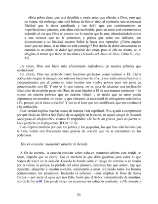 «Esta pobre alma, que está decidida a morir antes que ofender a Dios, pero que
no siente, sin embargo, una sola brizna de fervor sino, al contrario, una extremada
frialdad que la tiene paralizada y tan débil que cae continuamente en
imperfecciones patentes, esta alma está malherida, pues su amor está enormemente
dolorido al ver que Dios no parece ver lo mucho que le ama, abandonándola como
a una criatura que no le pertenece, y piensa que entre sus defectos, sus
distracciones y su frialdad, nuestro Señor le lanza este reproche: ¿Cómo puedes
decir que me amas, si tu alma no está conmigo? Ese dardo de dolor atravesando su
corazón es un dardo de dolor que procede del amor, pues si ella no amara, no le
afligiría el temor que tiene de no amar» (Tratado del Amor de Dios, Libro VI, cap.
15).
¡A veces, Dios nos hiere más eficazmente dejándonos en nuestra pobreza que
sanándonos!
En efecto, Dios no pretende tanto hacernos perfectos como unirnos a Él. Cierta
perfección (según la imagen que solemos hacernos de ella...) nos haría autosuficientes e
independientes; por el contrario, estar heridos nos vuelve pobres pero nos pone en
comunicación con Él. Y eso es lo que cuenta: no se trata de alcanzar una perfección
ideal, sino de no poder pasar sin Dios, de estar ligados a Él de una manera constante —lo
mismo en nuestra pobreza que en nuestra virtud—, de modo que su amor pueda
derramarse en nosotros sin cesar, y que sintamos la necesidad de entregarnos totalmente
a Él, porque ¡es la única solución! Y ese es el lazo que nos santificará, que nos conducirá
a la perfección.
Esta verdad explica muchas cosas de nuestra vida espiritual. Nos ayuda a comprender
por qué Jesús no libró a San Pablo de su aguijón en la carne, de aquel «ángel de Satanás
encargado de abofetearle», cuando Él respondió: «Te basta mi gracia, pues mi fuerza se
hace perfecta en la flaqueza» (II Cor 12, 9).
Esto explica también por qué los pobres y los pequeños, los que han sido heridos por
la vida, tienen con frecuencia unas gracias de oración que no se encuentran en los
poderosos.
Hacer oración: mantener abierta la herida
A fin de cuentas, la oración consiste sobre todo en mantener abierta esta herida de
amor, impedir que se cierre. Eso es también lo que debe guiarnos para saber lo que
hemos de hacer en la oración. Cuando la herida corre el riesgo de cerrarse o se atenúa
por la rutina, la pereza, la pérdida del amor primero, entonces hay que actuar, hay que
despertar, despertar a nuestro corazón, estimularlo a amar utilizando todos los buenos
pensamientos, los propósitos, haciendo el esfuerzo —por emplear la frase de Santa
Teresa— por sacar el agua que nos falta; hasta que el Señor, compadecido de nosotros,
nos dé la lluvia10. Eso puede exigir en ocasiones un esfuerzo constante. «¡Me levanté y
51
 