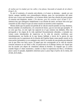 di vueltas por la ciudad, por las calles y las plazas, buscando al amado de mi alma!»
(Cant 3, 2).
Si, por el contrario, el corazón está abierto, si el amor se derrama —puede ser con
fuerza, aunque también con extraordinaria dulzura, pues los movimientos del amor
divino son a veces casi insensibles, ya lo hemos dicho, pero hay efusión de amor porque
el corazón está despierto, atento: «¡Yo duermo, pero mi corazón vela!» (Cant 5, 2)—,
entonces hay que entregarse simplemente a esa efusión de amor, sin hacer otra cosa que
consentir en ella o hacer lo que ese amor suscite en nosotros como respuesta.
Hemos dicho que los puntos de partida de la vida de oración pueden ser muy distintos.
Hemos aludido a la meditación, a la «oración de Jesús», que no son más que ejemplos. Y
yo creo que hoy, en este siglo tan especial en el que estamos tan dañados, Dios tan
perseguido y las etapas de la vida espiritual frecuentemente alteradas, a menudo nos
vemos como introducidos de improviso en la vida de oración: recibimos casi
inmediatamente esa herida de la que hemos hablado a través de la gracia de una
conversión; por la experiencia de la efusión del Espíritu Santo como puede ocurrir en la
renovación carismática (¡o en cualquier otro sitio!); en medio de una prueba providencial
con la que Dios nos hace suyos. El papel que nos corresponde en la vida de oración
consiste entonces en ser fieles a ella; en perseverar en el diálogo íntimo con Aquel que
nos ha tocado con objeto de «mantener abierta la herida»; en impedir que se cierre
cuando llegue el «duro momento», cuando se aleje la experiencia de Dios y olvidemos
poco a poco lo pasado, dejándolo enterrarse poco a poco bajo el polvo de la rutina, del
olvido, de la duda...
52
 