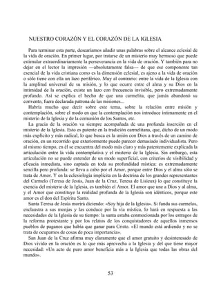NUESTRO CORAZÓN Y EL CORAZÓN DE LA IGLESIA
Para terminar esta parte, desearíamos añadir unas palabras sobre el alcance eclesial de
la vida de oración. En primer lugar, por tratarse de un misterio muy hermoso que puede
estimular extraordinariamente la perseverancia en la vida de oración. Y también para no
dejar en el lector la impresión —absolutamente falsa— de que ese componente tan
esencial de la vida cristiana como es la dimensión eclesial, es ajeno a la vida de oración
o sólo tiene con ella un lazo periférico. Muy al contrario: entre la vida de la Iglesia con
la amplitud universal de su misión, y lo que ocurre entre el alma y su Dios en la
intimidad de la oración, existe un lazo con frecuencia invisible, pero extremadamente
profundo. Así se explica el hecho de que una carmelita, que jamás abandonó su
convento, fuera declarada patrona de las misiones...
Habría mucho que decir sobre este tema, sobre la relación entre misión y
contemplación, sobre el modo en que la contemplación nos introduce íntimamente en el
misterio de la Iglesia y de la comunión de los Santos, etc.
La gracia de la oración va siempre acompañada de una profunda inserción en el
misterio de la Iglesia. Esto es patente en la tradición carmelitana, que, dicho de un modo
más explícito y más radical, lo que busca es la unión con Dios a través de un camino de
oración, en un recorrido que exteriormente puede parecer demasiado individualista. Pero
al mismo tiempo, en él se encuentra del modo más claro y más patentemente explicada la
articulación entre la vida contemplativa y el misterio de la Iglesia. Sin embargo, esta
articulación no se puede entender de un modo superficial, con criterios de visibilidad y
eficacia inmediata, sino captada en toda su profundidad mística: es extremadamente
sencilla pero profunda: se lleva a cabo por el Amor, porque entre Dios y el alma sólo se
trata de Amor. Y en la eclesiología implícita en la doctrina de los grandes representantes
del Carmelo (Teresa de Jesús, Juan de la Cruz, Teresa de Lisieux) lo que constituye la
esencia del misterio de la Iglesia, es también el Amor. El amor que une a Dios y al alma,
y el Amor que constituye la realidad profunda de la Iglesia son idénticos, porque este
amor es el don del Espíritu Santo.
Santa Teresa de Jesús morirá diciendo: «Soy hija de la Iglesia». Si funda sus carmelos,
enclaustra a sus monjas y las conduce por la vía mística, lo hará en respuesta a las
necesidades de la Iglesia de su tiempo: la santa estaba conmocionada por los estragos de
la reforma protestante y por los relatos de los conquistadores de aquellos inmensos
pueblos de paganos que había que ganar para Cristo. «El mundo está ardiendo y no se
trata de ocuparnos de cosas de poca importancia».
San Juan de la Cruz afirma muy claramente que el amor gratuito y desinteresado de
Dios vivido en la oración es lo que más aprovecha a la Iglesia y del que tiene mayor
necesidad: «Un acto de puro amor beneficia más a la Iglesia que todas las obras del
mundo».
53
 