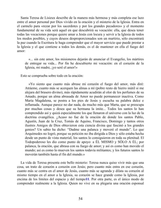 Santa Teresa de Lisieux describe de la manera más hermosa y más completa ese lazo
entre el amor personal por Dios vivido en la oración y el misterio de la Iglesia. Entra en
el carmelo para «rezar por los sacerdotes y por los grandes pecadores» y el momento
fundamental de su vida será aquel en que descubrirá su vocación: ella, que desea tener
todas las vocaciones porque quiere amar a Jesús con locura y servir a la Iglesia de todos
los modos posibles, y cuyos deseos desproporcionados son un martirio, sólo encontrará
la paz cuando la Escritura le haga comprender que el mayor servicio que puede prestar a
la Iglesia y el que contiene a todos los demás, es el de mantener en ella el fuego del
amor:
«... sin este amor, los misioneros dejarán de anunciar el Evangelio, los mártires
de entregar su vida... Por fin he descubierto mi vocación: en el corazón de la
Iglesia, mi madre, ¡yo seré el amor!»
Esto se comprueba sobre todo en la oración:
«Yo siento que cuanto más abrase mi corazón el fuego del amor, más diré:
Atráeme, cuanto más se acerquen las almas a mí (pobre resto de hierro inútil si me
alejara del brasero divino), más rápidamente acudirán al olor de los perfumes de su
Amado, porque un alma abrasada de Amor no puede permanecer inactiva. Como
María Magdalena, se postra a los pies de Jesús y escucha su palabra dulce e
inflamada. Aunque parece no dar nada, da mucho más que Marta, que se preocupa
por muchas cosas y desea que su hermana la imite... Todos los santos lo han
comprendido así y quizá especialmente los que llenaron el universo con la luz de la
doctrina evangélica. ¿Acaso no fue de la oración de donde los santos Pablo,
Agustín, Juan de la Cruz, Tomás de Aquino, Francisco, Domingo y tantos otros
ilustres Amigos de Dios obtuvieron esta ciencia divina que fascinó a los grandes
genios? Un sabio ha dicho: “Dadme una palanca y moveré el mundo”. Lo que
Arquímedes no logró, porque su petición no iba dirigida a Dios y sólo estaba hecha
desde un punto de vista material, los santos lo consiguieron en toda su plenitud. El
Todopoderoso les dio como punto de apoyo: a ÉL MISMO y SÓLO A ÉL; por
palanca, la oración, que abrasa con su fuego de amor; y así es como han movido el
mundo; así es como lo mueven los santos todavía militantes; y los futuros santos lo
moverán también hasta el fin del mundo.»
La vida de Teresa presenta este bello misterio: Teresa nunca quiso vivir más que una
cosa, un trato de corazón a corazón con Jesús; pero cuanto más entra en ese corazón,
cuanto más se centra en el amor de Jesús, cuanto más se agranda y dilata su corazón al
mismo tiempo en el amor a la Iglesia, su corazón se hace grande como la Iglesia, por
encima de los límites del espacio y del tiempo11. Por otra parte, es el único modo de
comprender realmente a la Iglesia. Quien no vive en su plegaria una oración esponsal
54
 