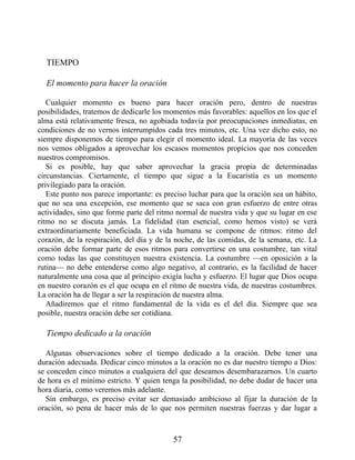 TIEMPO
El momento para hacer la oración
Cualquier momento es bueno para hacer oración pero, dentro de nuestras
posibilidades, tratemos de dedicarle los momentos más favorables: aquellos en los que el
alma está relativamente fresca, no agobiada todavía por preocupaciones inmediatas, en
condiciones de no vernos interrumpidos cada tres minutos, etc. Una vez dicho esto, no
siempre disponemos de tiempo para elegir el momento ideal. La mayoría de las veces
nos vemos obligados a aprovechar los escasos momentos propicios que nos conceden
nuestros compromisos.
Si es posible, hay que saber aprovechar la gracia propia de determinadas
circunstancias. Ciertamente, el tiempo que sigue a la Eucaristía es un momento
privilegiado para la oración.
Este punto nos parece importante: es preciso luchar para que la oración sea un hábito,
que no sea una excepción, ese momento que se saca con gran esfuerzo de entre otras
actividades, sino que forme parte del ritmo normal de nuestra vida y que su lugar en ese
ritmo no se discuta jamás. La fidelidad (tan esencial, como hemos visto) se verá
extraordinariamente beneficiada. La vida humana se compone de ritmos: ritmo del
corazón, de la respiración, del día y de la noche, de las comidas, de la semana, etc. La
oración debe formar parte de esos ritmos para convertirse en una costumbre, tan vital
como todas las que constituyen nuestra existencia. La costumbre —en oposición a la
rutina— no debe entenderse como algo negativo, al contrario, es la facilidad de hacer
naturalmente una cosa que al principio exigía lucha y esfuerzo. El lugar que Dios ocupa
en nuestro corazón es el que ocupa en el ritmo de nuestra vida, de nuestras costumbres.
La oración ha de llegar a ser la respiración de nuestra alma.
Añadiremos que el ritmo fundamental de la vida es el del día. Siempre que sea
posible, nuestra oración debe ser cotidiana.
Tiempo dedicado a la oración
Algunas observaciones sobre el tiempo dedicado a la oración. Debe tener una
duración adecuada. Dedicar cinco minutos a la oración no es dar nuestro tiempo a Dios:
se conceden cinco minutos a cualquiera del que deseamos desembarazarnos. Un cuarto
de hora es el mínimo estricto. Y quien tenga la posibilidad, no debe dudar de hacer una
hora diaria, como veremos más adelante.
Sin embargo, es preciso evitar ser demasiado ambicioso al fijar la duración de la
oración, so pena de hacer más de lo que nos permiten nuestras fuerzas y dar lugar a
57
 