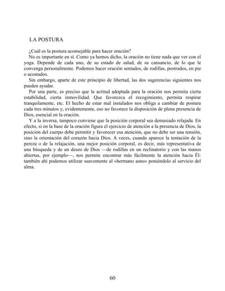 LA POSTURA
¿Cuál es la postura aconsejable para hacer oración?
No es importante en sí. Como ya hemos dicho, la oración no tiene nada que ver con el
yoga. Depende de cada uno, de su estado de salud, de su cansancio, de lo que le
convenga personalmente. Podemos hacer oración sentados, de rodillas, postrados, en pie
o acostados.
Sin embargo, aparte de este principio de libertad, las dos sugerencias siguientes nos
pueden ayudar.
Por una parte, es preciso que la actitud adoptada para la oración nos permita cierta
estabilidad, cierta inmovilidad. Que favorezca el recogimiento, permita respirar
tranquilamente, etc. El hecho de estar mal instalados nos obliga a cambiar de postura
cada tres minutos y, evidentemente, eso no favorece la disposición de plena presencia de
Dios, esencial en la oración.
Y a la inversa, tampoco conviene que la posición corporal sea demasiado relajada. En
efecto, si en la base de la oración figura el ejercicio de atención a la presencia de Dios, la
posición del cuerpo debe permitir y favorecer esa atención, que no debe ser una tensión,
sino la orientación del corazón hacia Dios. A veces, cuando aparece la tentación de la
pereza o de la relajación, una mejor posición corporal, es decir, más representativa de
una búsqueda y de un deseo de Dios —de rodillas en un reclinatorio y con las manos
abiertas, por ejemplo—, nos permite encontrar más fácilmente la atención hacia Él:
también ahí podemos utilizar suavemente al «hermano asno» poniéndolo al servicio del
alma.
60
 