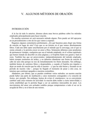 V. ALGUNOS MÉTODOS DE ORACIÓN
INTRODUCCIÓN
A la luz de todo lo anterior, diremos ahora unas breves palabras sobre los métodos
empleados principalmente para hacer oración.
En muchas ocasiones no será necesario método alguno. Pero puede ser útil apoyarse
en un procedimiento u otro de los que vamos a exponer.
Hagamos algunos comentarios preliminares. ¿En qué basarnos para elegir una forma
de oración en lugar de otra? Creo que es un terreno en el que somos absolutamente
libres. Cada uno debe optar sencillamente por el método que le convenga, con el que se
sienta cómodo y le permita crecer en amor a Dios. Solamente debemos estar pendientes
de permanecer siempre, cualquiera que sea el método empleado, en el «clima espiritual»
que hemos tratado de describir en estas páginas; y el Espíritu Santo nos guiará y hará el
resto. También hay que ser perseverantes: independientemente del método empleado,
habrá siempre momentos de aridez, y no debemos abandonar una forma de oración al
cabo de unos días porque no nos da inmediatamente los frutos deseados. Sin embargo,
también hemos de sentirnos libres y desprendidos, y cuando el Espíritu nos impulse a
dejar un modo de oración que ha sido el nuestro —y que ha sido bueno y fecundo en un
período de nuestra vida—, porque ha llegado el momento de pasar a otra cosa, no
tenemos que continuar apegados a nuestras costumbres.
Añadamos, por último, que se pueden combinar varios métodos: en nuestra oración
puede haber una parte de meditación y unos momentos consagrados a la «oración de
Jesús», por ejemplo. Sin embargo, hemos de evitar el «mariposeo»: no es conveniente
cambiar cada cinco minutos de actividad: la oración debe tender a cierta inmovilidad, a
cierta estabilidad que le permita llegar a ser un auténtico intercambio de amor. Los
movimientos del amor son actitudes estables porque comprometen a todo el ser en la
acogida de Dios y en el don de uno mismo.
61
 