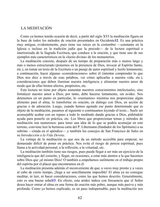 LA MEDITACIÓN
Como ya hemos tenido ocasión de decir, a partir del siglo XVI la meditación figura en
la base de todos los métodos de oración presentados en Occidente12. Es una práctica
muy antigua, evidentemente, pues tiene sus raíces en la costumbre —constante en la
Iglesia e incluso en la tradición judía que la precede— de la lectura espiritual e
interiorizada de la Sagrada Escritura, que conduce a la oración, y que tiene uno de sus
ejemplos más característicos en la «lectio divina» de los monasterios.
La meditación consiste, después de un tiempo de preparación más o menos largo y
más o menos estructurado (ponernos en la presencia de Dios, invocar al Espíritu Santo,
etc.), en tomar un texto de la Escritura o un pasaje de autor espiritual y leerlo lentamente;
a continuación, hacer algunas «consideraciones» sobre él (intentar comprender lo que
Dios nos dice a través de esas palabras, ver cómo aplicarlas a nuestra vida, etc.),
consideraciones que deben iluminar nuestra inteligencia y alimentar nuestro amor de
modo que de ellas broten afectos, propósitos, etc.
Esta lectura no tiene por objeto aumentar nuestros conocimientos intelectuales, sino
fortalecer nuestro amor a Dios; por tanto, debe hacerse lentamente, sin avidez. Nos
detenemos en un punto en particular, lo «rumiamos» mientras nos proporcione algún
alimento para el alma, lo transforme en oración, en diálogo con Dios, en acción de
gracias o de adoración. Luego, cuando hemos agotado ese punto determinado que es
objeto de la meditación, pasamos al siguiente o continuamos leyendo el texto... Suele ser
aconsejable acabar con un repaso a todo lo meditado dando gracias a Dios, pidiéndole
ayuda para ponerlo en práctica, etc. Los libros que proporcionan temas y métodos de
meditación son numerosos: para tener una idea de lo que se podría aconsejar en este
terreno, conviene leer la hermosa carta del P. Libermann (fundador de los Spiritains) a su
sobrino —citada en el apéndice— y también los consejos de San Francisco de Sales en
su Introducción a la Vida Devota.
La ventaja de la meditación es que nos da un método accesible para empezar, no
demasiado difícil de poner en práctica. Nos evita el riesgo de pereza espiritual, pues
llama a la actividad personal, a la reflexión, a la voluntad, etc.
La meditación también tiene sus riesgos, pues puede llegar a ser más un ejercicio de la
inteligencia que del corazón; y llegar, en ocasiones, a estar más atentos a la que hacemos
sobre Dios que ¡al mismo Dios! O también a empeñarnos sutilmente en el trabajo propio
del espíritu por el placer que encontramos en él.
La meditación presenta además el inconveniente de que, a veces muy pronto y a veces
al cabo de cierto tiempo, ¡llega a ser sencillamente imposible! El alma ya no consigue
meditar, ni leer, ni hacer consideraciones, como las que hemos descrito. Generalmente,
esto es una buena señal13. En efecto, esta aridez indica con frecuencia que el Señor
desea hacer entrar al alma en una forma de oración más pobre, aunque más pasiva y más
profunda. Como ya hemos explicado, es un paso indispensable, pues la meditación nos
62
 