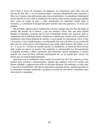 une a Dios a través de conceptos, de imágenes, de sensaciones, pero Dios está por
encima de todo ello, y en un momento dado, es preciso abandonarlos para encontrar a
Dios en él mismo, más pobremente pero más esencialmente. La enseñanza fundamental
de san Juan de la Cruz sobre la meditación no consiste tanto en dar consejos para meditar
bien, como en incitar al alma a saber abandonarla sin inquietud cuando llega el
momento, y a considerar la incapacidad para meditar como una ganancia y no como una
pérdida.
Para terminar, digamos que la meditación es buena, siempre que nos libre del apego al
mundo, del pecado, de la tibieza, y que nos acerque a Dios. Hay que saber dejarla
llegado el momento; momento que no nos corresponde decidir, por supuesto, pues es
competencia de la Sabiduría divina. Añadiremos también que, incluso si no se practica la
meditación como forma habitual de oración, a veces puede ser conveniente volver a ella,
a la lectura y a las consideraciones, a una búsqueda más activa de Dios, si nos resulta útil
para salir de cierta pereza o del relajamiento que puede sobrevenirnos. Por último, si no
es —o ya no es— la base de nuestra oración, la meditación, en forma de lectio divina,
debe ocupar un espacio en nuestra vida espiritual; es indispensable leer frecuentemente
la Sagrada Escritura o libros espirituales para alimentar nuestra inteligencia y nuestro
corazón con cosas de Dios, sabiendo interrumpirla de vez en cuando para «rezar» los
puntos que nos afectan particularmente.
¿Qué pensar de la meditación como medio de oración hoy día? Por supuesto, no hay
razones para excluirla o desaconsejarla, siempre que sepamos evitar los escollos que
hemos señalado y saquemos provecho de ella para adelantar. Sin embargo, es cierto que,
a causa de la sensibilidad y del tipo de experiencia espiritual de hoy, muchas personas no
se encuentran cómodas meditando y prefieren un modo de orar menos sistemático, pero
más sencillo e inmediato.
63
 