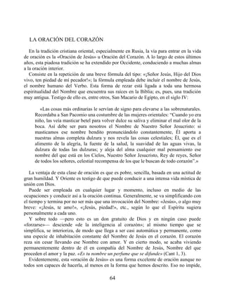 LA ORACIÓN DEL CORAZÓN
En la tradición cristiana oriental, especialmente en Rusia, la vía para entrar en la vida
de oración es la «Oración de Jesús» u Oración del Corazón. A lo largo de estos últimos
años, esta piadosa tradición se ha extendido por Occidente, conduciendo a muchas almas
a la oración interior.
Consiste en la repetición de una breve fórmula del tipo: «¡Señor Jesús, Hijo del Dios
vivo, ten piedad de mí pecador!»; la fórmula empleada debe incluir el nombre de Jesús,
el nombre humano del Verbo. Esta forma de rezar está ligada a toda una hermosa
espiritualidad del Nombre que encuentra sus raíces en la Biblia; es, pues, una tradición
muy antigua. Testigo de ello es, entre otros, San Macario de Egipto, en el siglo IV:
«Las cosas más ordinarias le servían de signo para elevarse a las sobrenaturales.
Recordaba a San Pacomio una costumbre de las mujeres orientales: “Cuando yo era
niño, las veía masticar betel para volver dulce su saliva y eliminar el mal olor de la
boca. Así debe ser para nosotros el Nombre de Nuestro Señor Jesucristo: si
masticamos ese nombre bendito pronunciándolo constantemente, Él aporta a
nuestras almas completa dulzura y nos revela las cosas celestiales; Él, que es el
alimento de la alegría, la fuente de la salud, la suavidad de las aguas vivas, la
dulzura de todas las dulzuras; y aleja del alma cualquier mal pensamiento ese
nombre del que está en los Cielos, Nuestro Señor Jesucristo, Rey de reyes, Señor
de todos los señores, celestial recompensa de los que le buscan de todo corazón”.»
La ventaja de esta clase de oración es que es pobre, sencilla, basada en una actitud de
gran humildad. Y Oriente es testigo de que puede conducir a una intensa vida mística de
unión con Dios.
Puede ser empleada en cualquier lugar y momento, incluso en medio de las
ocupaciones y conducir así a la oración continua. Generalmente, se va simplificando con
el tiempo y termina por no ser más que una invocación del Nombre: «Jesús», o algo muy
breve: «¡Jesús, te amo!», «¡Jesús, piedad!», etc., según lo que el Espíritu sugiera
personalmente a cada uno.
Y sobre todo —pero esto es un don gratuito de Dios y en ningún caso puede
«forzarse»— desciende «de la inteligencia al corazón»; al mismo tiempo que se
simplifica, se interioriza, de modo que llega a ser casi automática y permanente, como
una especie de inhabitación constante del Nombre de Jesús en el corazón. El corazón
reza sin cesar llevando ese Nombre con amor. Y en cierto modo, se acaba viviendo
permanentemente dentro de él en compañía del Nombre de Jesús, Nombre del que
proceden el amor y la paz. «Es tu nombre un perfume que se difunde» (Cant 1, 3).
Evidentemente, esta «oración de Jesús» es una forma excelente de oración aunque no
todos son capaces de hacerla, al menos en la forma que hemos descrito. Eso no impide,
64
 